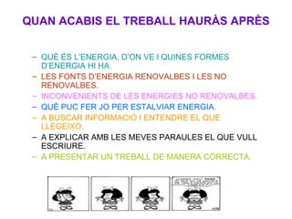 QUAN ACABIS EL TREBALL HAURÀS APRÈS QUÈ ÉS L’ENERGIA, D’ON VE I QUINES FORMES D’ENERGIA HI HA. LES FONTS D’ENERGIA RENOVALBES I LES NO RENOVALBES. INCONVENIENTS DE LES ENERGIES NO RENOVALBES. QUÈ PUC FER JO PER ESTALVIAR ENERGIA. A BUSCAR INFORMACIÓ I ENTENDRE EL QUE LLEGEIXO. A EXPLICAR AMB LES MEVES PARAULES EL QUE VULL ESCRIURE. A PRESENTAR UN TREBALL DE MANERA CORRECTA. 