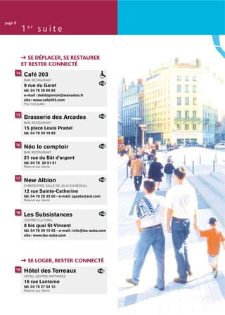 page 8
          1 er s u i t e


             SE DÉPLACER, SE RESTAURER
          ET RESTER CONNECTÉ
     14    Café 203
           BAR, RESTAURANT
           9 rue du Garet
           tél. 04 78 28 66 65
           e-mail : delidopinion@wanadoo.fr
           site : www.cafe203.com
           Pour tout public


     15
           Brasserie des Arcades
           BAR, RESTAURANT
           15 place Louis Pradel
           tél. 04 78 30 19 80


     16
           Néo le comptoir
           BAR, RESTAURANT
           21 rue du Bât d’argent
           tél. 04 78 30 51 01
           Réservé aux clients


     17
           New Albion
           CYBERCAFÉS, SALLE DE JEUX EN RÉSEAU
           12 rue Sainte-Catherine
           tél. 04 78 28 33 00 - e-mail : jgasta@aol.com
           Réservé aux clients



     18
           Les Subsistances
           CENTRE CULTUREL
           8 bis quai St-Vincent
           tél. 04 78 39 10 02 - e-mail : info@les-subs.com
           site : www.les-subs.com




             SE LOGER, RESTER CONNECTÉ
     19    Hôtel des Terreaux
           HÔTEL, CENTRE D’AFFAIRES
           16 rue Lanterne
           tél. 04 78 27 04 10
           Réservé aux clients
 