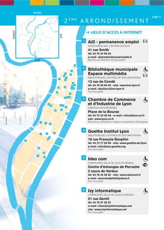 NORD
                                                                                                                                                                   page 9
                                                                      2 ÈME A R R O N D I S S E M E N T
                                                                                                    LIEUX D’ACCÈS À INTERNET
OUEST




                                                            EST
                                                                                              1
                                                                                                  AJ2 - permanence emploi
                                                                                                  ASSOCIATION, MJC, CENTRES SOCIAUX
                                                                                                  41 rue Smith
                                                                                                  tél. 04 78 42 99 04
                                                                                                  e-mail : aj2emploi@numericable.fr
             SUD                                                                                  Réservé aux adhérents de l’association

                                                                                         10
                                                                                              2
                                                                                     6
                                                                                                  Bibliothèque municipale
                                                                      17
                                                                     29
                                                                                 3                Espace multimédia
                                                            11
                                                                        15                        BIBLIOTHÈQUES, CENTRES DE DOCUMENTATION
                                                                      13

                                                                                   14
                                                                                                  13 rue de Condé
                                                                                  35
                                                                                     19           tél. 04 78 38 60 00 - site : www.bm-lyon.fr
                                                        36            34
                                                                                 38 23            e-mail : adul2arr@bm-lyon.fr
                                                       27
                                                                                                  Pour tout public
                                                                                12

                                                                      18 16 25
                                                                                              3   Chambre de Commerce
                                       8
                                            39               24 41                                et d’Industrie de Lyon
                                                                        9
                                                                                                  CRÉATION D’ENTREPRISES
                                                                 4
                                                                                                  Place de la Bourse
                                                  28

                                                                           40
                                                                                                  tél. 04 72 40 58 58 - e-mail : infos@lyon.cci.fr
                                                                                                  site : www.lyon.cci.fr
                    7                                                                             Réservé aux entreprises, créateurs et repreneurs d’entreprises
                              2            26



                                                                                              4
                    37            5              31
                                                                                                  Goethe Institut Lyon
                                                                                                  BIBLIOTHÈQUES, CENTRES DE DOCUMENTATION
                                        32

        22
                                      30                                                          18 rue François Dauphin
                                                                                                  tél. 04 72 77 08 88 - site : www.goethe.de/lyon
               21
                                                                                                  e-mail : info@lyon.goethe.org
                                                                                                  Pour tout public
                         20
               1
                                                                                              5
                                                                                                  Ideo com
                         33


                                                                                                  CYBERCAFÉS, SALLE DE JEUX EN RÉSEAU
                                                                                                  Centre d’échanges de Perrache
                                                                                                  2 cours de Verdun
                                                                                                  tél. 04 78 42 38 62 - site : www.ideocom.fr
                                                                                                  e-mail : amarmedjahdi@yahoo.fr
                                                                                                  Pour tout public


                                                                                              6   Izy informatique
                                                                                                  CYBERCAFÉS, SALLE DE JEUX EN RÉSEAU
                                                                                                  21 rue Gentil
                                                                                                  tél. 04 78 27 28 32
                                                                                                  e-mail : infos@izyinformatique.net
                                                                                                  site : www.izyinformatique.net
                                                                                                  Pour tout public
 