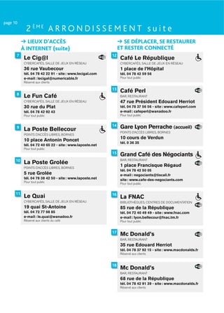 page 10
             2 ÈME A R R O N D I S S E M E N T s u i t e
              LIEUX D’ACCÈS                                        SE DÉPLACER, SE RESTAURER
           À INTERNET (suite)                                   ET RESTER CONNECTÉ
      7                                                    12
            Le Cig@l                                             Café Le République
            CYBERCAFÉS, SALLE DE JEUX EN RÉSEAU                  CYBERCAFÉS, SALLE DE JEUX EN RÉSEAU
            36 rue Vaubecour                                     1 place de l’Hôpital
            tél. 04 78 42 22 91 - site : www.lecigal.com         tél. 04 78 42 59 56
            e-mail : lecigal@numericable.fr                      Pour tout public
            Réservé aux clients

                                                           13
                                                                 Café Perl
      8
            Le Fun Café                                          BAR, RESTAURANT
            CYBERCAFÉS, SALLE DE JEUX EN RÉSEAU                  47 rue Président Edouard Herriot
            30 rue du Plat                                       tél. 04 78 37 56 56 - site : www.cafeperl.com
            tél. 04 78 42 92 43                                  e-mail : cafeperl@wanadoo.fr
            Pour tout public                                     Pour tout public


      9                                                    14    Gare Lyon Perrache (accueil)
            La Poste Bellecour                                   POINTS D’ACCÈS LIBRES, BORNES
            POINTS D’ACCÈS LIBRES, BORNES
            10 place Antonin Poncet                              10 cours de Verdun
                                                                 tél. 0 36 35
            tél. 04 72 40 65 22 - site : www.laposte.net
            Pour tout public
                                                           15    Grand Café des Négociants
      10                                                         BAR, RESTAURANT
            La Poste Grolée                                      1 place Francisque Régaud
            POINTS D’ACCÈS LIBRES, BORNES
                                                                 tél. 04 78 42 50 05
            5 rue Grolée                                         e-mail : negociants@tiscali.fr
            tél. 04 78 38 42 50 - site : www.laposte.net         site : www.cafe-des-negociants.com
            Pour tout public
                                                                 Pour tout public


      11                                                   16
            Le Quai                                              La FNAC
            CYBERCAFÉS, SALLE DE JEUX EN RÉSEAU                  BIBLIOTHÈQUES, CENTRES DE DOCUMENTATION
            19 quai St-Antoine                                   85 rue de la République
            tél. 04 72 77 98 85                                  tél. 04 72 40 49 49 - site : www.fnac.com
            e-mail : le.quai@wanadoo.fr                          e-mail : lyon.bellecour@fnac.tm.fr
            Réservé aux clients du café                          Pour tout public


                                                           17
                                                                 Mc Donald’s
                                                                 BAR, RESTAURANT
                                                                 35 rue Edouard Herriot
                                                                 tél. 04 78 37 92 15 - site : www.macdonalds.fr
                                                                 Réservé aux clients


                                                           18
                                                                 Mc Donald’s
                                                                 BAR, RESTAURANT
                                                                 68 rue de la République
                                                                 tél. 04 78 42 91 39 - site : www.macdonalds.fr
                                                                 Réservé aux clients
 