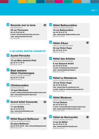 page 11




19   Raconte moi la terre                               25
                                                             Hôtel Bellecordière
     BAR, RESTAURANT                                         HÔTELS, CENTRES D’AFFAIRES
     38 rue Thomassin                                        18 rue Bellecordière
     tél. 04 78 92 60 20                                     tél. 04 78 42 27 78
     e-mail : bienvenue@raconte-moi.com                      site : www.hotel-bellecordiere.com
      site : www.raconte-moi.com                             Réservé aux clients
     Pour tout public

                                                        26
                                                             Hôtel d’Azur
                                                             HÔTELS, CENTRES D’AFFAIRES
                                                             64 rue Victor Hugo
                                                             tél. 04 78 37 10 44
       SE LOGER, RESTER CONNECTÉ                             Réservé aux clients

20   Axotel Perrache
     HÔTELS, CENTRES D’AFFAIRES                         27   Hôtel des Artistes
     12 rue Marc-Antoine Petit                               HÔTELS, CENTRES D’AFFAIRES
     tél. 04 72 77 70 70
     Réservé aux clients                                     8 rue Gaspard André
                                                             tél. 04 78 42 04 88
                                                             e-mail : hartiste@club-Internet.fr
21
     Best western                                            site : www.hoteldesartistes.fr
                                                             Réservé aux clients
     Hôtel Charlemagne
     HÔTELS, CENTRES D’AFFAIRES
     tél. 04 72 77 70 00
     Réservé aux clients
                                                        28   Hôtel La Résidence
                                                             HÔTELS, CENTRES D’AFFAIRES
                                                             18 rue Victor Hugo
22
     L’Embarcadère                                           tél. 04 78 42 63 28
     CENTRE EXPOSITION                                       site : www.hotel-la-residence.com
                                                             e-mail : hotel-la-residence@wanadoo.fr
     13 quai Rambaud                                         Réservé aux clients
     e-mail : embarcadere@embarcadere-lyon.com
     site : www.embarcadere-lyon.com
     Réservé aux clients
                                                        29   Hôtel Moderne
                                                             HÔTELS, CENTRES D’AFFAIRES
23
     Grand hôtel Concorde                                    15 rue Dubois
     HÔTELS, CENTRES D’AFFAIRES                              tél. 04 78 42 21 83
     11 rue Grolée                                           e-mail : contact@hotel-moderne-lyon.com
     tél. 04 72 40 45 45                                     site : www.hotel-moderne-lyon.com
     site : www.boscolohotels.com                            Réservé aux clients
     Réservé aux clients

                                                        30
24                                                           Hôtel de Normandie
     Hôtel Bayard Bellecour                                  HÔTELS, CENTRES D’AFFAIRES
     HÔTELS, CENTRES D’AFFAIRES
                                                             3 rue du Bélier
     23 place Bellecour                                      tél. 04 78 37 31 36
     tél. 04 78 37 39 64 - site : www.hotelbayard.com        site : www.hotelnormandie.com
     Réservé aux clients                                     Réservé aux clients
 