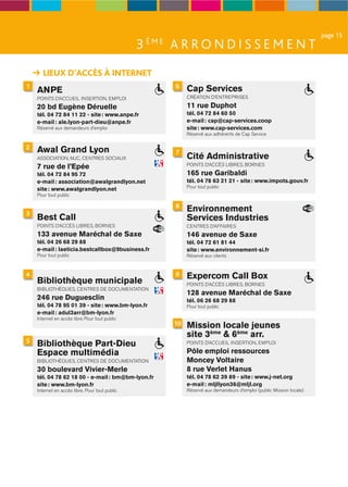 page 15
                                                3 ÈME A R R O N D I S S E M E N T
       LIEUX D’ACCÈS À INTERNET
1                                                      6   Cap Services
    ANPE
    POINTS D’ACCUEIL INSERTION, EMPLOI                     CRÉATION D’ENTREPRISES

    20 bd Eugène Déruelle                                  11 rue Duphot
    tél. 04 72 84 11 22 - site : www.anpe.fr               tél. 04 72 84 60 50
    e-mail : ale.lyon-part-dieu@anpe.fr                    e-mail : cap@cap-services.coop
    Réservé aux demandeurs d’emploi                        site : www.cap-services.com
                                                           Réservé aux adhérents de Cap Service

2   Awal Grand Lyon                                    7
    ASSOCIATION, MJC, CENTRES SOCIAUX                      Cité Administrative
                                                           POINTS D’ACCÈS LIBRES, BORNES
    7 rue de l’Epée
    tél. 04 72 84 95 72                                    165 rue Garibaldi
    e-mail : association@awalgrandlyon.net                 tél. 04 78 63 21 21 - site : www.impots.gouv.fr
                                                           Pour tout public
    site : www.awalgrandlyon.net
    Pour tout public

                                                       8
3
                                                           Environnement
    Best Call                                              Services Industries
    POINTS D’ACCÈS LIBRES, BORNES                          CENTRES D’AFFAIRES
    133 avenue Maréchal de Saxe                            146 avenue de Saxe
    tél. 04 26 68 29 88                                    tél. 04 72 61 81 44
    e-mail : laeticia.bestcallbox@9business.fr             site : www.environnement-si.fr
    Pour tout public                                       Réservé aux clients


4                                                      9   Expercom Call Box
    Bibliothèque municipale                                POINTS D’ACCÈS LIBRES, BORNES
    BIBLIOTHÈQUES, CENTRES DE DOCUMENTATION
                                                           128 avenue Maréchal de Saxe
    246 rue Duguesclin                                     tél. 06 26 68 29 88
    tél. 04 78 95 01 39 - site : www.bm-lyon.fr            Pour tout public
    e-mail : adul3arr@bm-lyon.fr
    Internet en accès libre Pour tout public
                                                      10   Mission locale jeunes
                                                           site 3ème & 6ème arr.
5
    Bibliothèque Part-Dieu                                 POINTS D’ACCUEIL INSERTION, EMPLOI

    Espace multimédia                                      Pôle emploi ressources
    BIBLIOTHÈQUES, CENTRES DE DOCUMENTATION                Moncey Voltaire
    30 boulevard Vivier-Merle                              8 rue Verlet Hanus
    tél. 04 78 62 18 00 - e-mail : bm@bm-lyon.fr           tél. 04 78 62 39 89 - site : www.j-net.org
    site : www.bm-lyon.fr                                  e-mail : mljllyon36@mljl.org
    Internet en accès libre. Pour tout public              Réservé aux demandeurs d’emploi (public Mission locale)
 