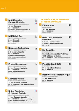 page 16




      11
           MJC Montchat                                                       SE DÉPLACER, SE RESTAURER
           Espace Montchat                                                 ET RESTER CONNECTÉ
           ASSOCIATION, MJC, CENTRES SOCIAUX                          17
           16 rue Bonnand                                                   L’Alternative
                                                                            BAR, RESTAURANT
           tél. 04 78 54 00 78
           mjc.espace.montchat@wanadoo.fr                                   101 rue Moncey
           Réservé aux adhérents de la MJC                                  tél. 04 78 60 90 23
                                                                            Réservé aux clients


      12   MKM Call Box                                               18
           POINTS D’ACCÈS LIBRES, BORNES                                    Gare Lyon Part Dieu
           2 rue Moncet                                                     (accueil)
           tél. 04 72 84 10 65                                              POINTS D’ACCÈS LIBRES, BORNES
           Pour tout public                                                 5 place Charles Béraudier
                                                                            tél. 0 36 35
      13   Novacom Technology
                                                                      19
           POINTS D’ACCÈS LIBRES, BORNES                                    Mc Donald’s
           243 cours Lafayette                                              BAR, RESTAURANT
           tél. 04 78 52 62 81                                              Centre Commercial La Part-Dieu
           isabelle@novacomtech.net
                                                                            166B allée de la Saône
           site : www.novacomtech.net
           Pour tout public
                                                                            tél. 04 72 61 17 51 - site : www.macdonalds.fr
                                                                            Réservé aux clients


      14                                                              20
           Phone Service.com                                                Planète Sport Café
           POINTS D’ACCÈS LIBRES, BORNES                                    BAR, RESTAURANT
           34 rue Jeanne Hachette                                           71 cours Albert Thomas
           tél. 04 37 91 20 70                                              tél. 04 78 53 25 01
           phone.service@wanadoo.fr
           Pour tout public
                                                                      21
                                                                            Best Western - Hôtel Crequi
                                                                            HÔTELS, CENTRES D’AFFAIRES
      15
           La Poste Villette                                                37 rue de Bonnel
           POINTS D’ACCÈS LIBRES, BORNES                                    tél. 04 78 60 20 47
                                                                            Réservé aux clients
           72 rue Maurice Flandin
           tél. 04 72 68 23 63 - site : www.laposte.net
           Pour tout public



      16
           Union Féminine
           Civique et Sociale
           POINTS D’ACCUEIL INSERTION, EMPLOI
           11 rue Auguste Lacroix
           tél. 04 78 62 61 61 - site : www.ufcs.org
           e-mail : ufcs.dee@wanadoo.fr
           Réservé aux personnes en situation de recherche d’emploi
 