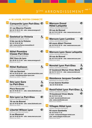 page 17
                                           3 ÈME A R R O N D I S S E M E N T

       SE LOGER, RESTER CONNECTÉ
22                                                     29
     Campanile Lyon Part-Dieu                               Mercure Grand
     HÔTELS, CENTRES D’AFFAIRES                             Hôtel Lafayette
     31 rue Maurice Flandin                                 HÔTELS, CENTRES D’AFFAIRES
     tél. 04 72 36 31 00 - site : www.envergure.fr          29 rue de Bonnel
     Réservé aux clients                                    tél. 04 72 61 90 90 - site : www.mercure.com
                                                            Réservé aux clients
23
     Gestetud Le Victoria
                                                       30
     RÉSIDENCE ÉTUDIANTE, FOYER                             Mercure Lyon Lumière
     3 bis rue de la Victoire                               HÔTELS, CENTRES D’AFFAIRES
     tél. 04 78 62 87 98                                    69 cours Albert Thomas
     site : www.conﬁance-immobilier.fr                      tél. 04 78 53 76 76 - site : www.mercure.com
     Réservé aux résidents                                  Réservé aux clients


24
     Hôtel Première                                    31
                                                            Mercure Lyon Saxe Lafayette
     Classe Part Dieu                                       HÔTELS, CENTRES D’AFFAIRES
     HÔTELS, CENTRES D’AFFAIRES                             29 rue de Bonnel
     ZAC Gare de Lyon                                       tél. 04 72 61 90 90 - site : www.mercure.com
     tél. 08 92 70 72 55 - site : www.envergure.fr          Réservé aux clients
     Réservé aux clients

                                                       32
25                                                          Novotel Lyon Part-Dieu
     Hôtel Radisson                                         HÔTELS, CENTRES D’AFFAIRES
     HÔTELS, CENTRES D’AFFAIRES
                                                            47 boulevard Marius Vivier Merle
     129 rue Servient                                       tél. 04 72 13 51 51 - site : www.novotel.com
     tél. 04 78 63 55 00 - site : www.lemeridien.com        Réservé aux clients
     e-mail : info@lemeridien-lyon.com
     Réservé aux clients - Visacom
                                                       33   Résidence Jacques Cavalier
                                                            RÉSIDENCE ÉTUDIANTE, FOYER
26
     Ibis Lyon Gare                                         8 rue Jeanne Koehler
     La Part-Dieu                                           tél. 04 78 54 08 62
     HÔTELS, CENTRES D’AFFAIRES
     Place Renaudel                                    34
     tél. 04 78 95 42 11 - site : www.ibishotel.com
                                                            Resid’hôtel Lyon Part-Dieu
     Réservé aux clients                                    HÔTELS, CENTRES D’AFFAIRES
                                                            79 boulevard Vivier-Merle
27                                                          tél. 04 72 91 42 52
     Ibis Lyon La Part-Dieu                                 e-mail : lyon@residhotel.com
     HÔTELS, CENTRES D’AFFAIRES
                                                            site : www.residhotel.com
     78 rue de Bonnel                                       Réservé aux résidents
     tél. 04 78 62 98 98 - site : www.ibishotel.com
     Réservé aux clients                               35   Villages Hôtel Lyon
                                                            HÔTELS, CENTRES D’AFFAIRES
28
     Libertel Wilson Lyon                                   93 cours Gambetta
     HÔTELS, CENTRES D’AFFAIRES                             tél. 04 78 62 77 72
     6 rue Mazenod                                          e-mail : contact@villages-hotel.com
     tél. 04 78 60 94 94 - site : www.mercure.com           site : www.villages-hotel.com
     Réservé aux clients                                    Réservé aux clients
 