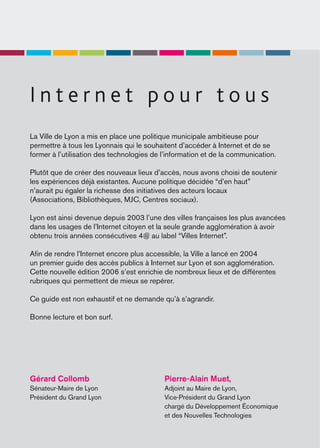 Internet pour tous
La Ville de Lyon a mis en place une politique municipale ambitieuse pour
permettre à tous les Lyonnais qui le souhaitent d’accéder à Internet et de se
former à l’utilisation des technologies de l’information et de la communication.

Plutôt que de créer des nouveaux lieux d’accès, nous avons choisi de soutenir
les expériences déjà existantes. Aucune politique décidée “d’en haut”
n’aurait pu égaler la richesse des initiatives des acteurs locaux
(Associations, Bibliothèques, MJC, Centres sociaux).

Lyon est ainsi devenue depuis 2003 l’une des villes françaises les plus avancées
dans les usages de l’Internet citoyen et la seule grande agglomération à avoir
obtenu trois années consécutives 4@ au label “Villes Internet”.

Aﬁn de rendre l’Internet encore plus accessible, la Ville a lancé en 2004
un premier guide des accès publics à Internet sur Lyon et son agglomération.
Cette nouvelle édition 2006 s’est enrichie de nombreux lieux et de différentes
rubriques qui permettent de mieux se repérer.

Ce guide est non exhaustif et ne demande qu’à s’agrandir.

Bonne lecture et bon surf.




Gérard Collomb                             Pierre-Alain Muet,
Sénateur-Maire de Lyon                     Adjoint au Maire de Lyon,
Président du Grand Lyon                    Vice-Président du Grand Lyon
                                           chargé du Développement Économique
                                           et des Nouvelles Technologies
 