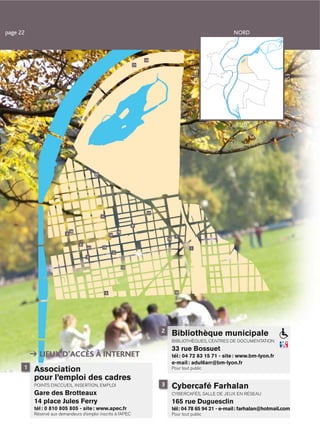 page 22                                                                                                                    NORD



                                                                                 14
                                                                            17




                                                                                                              OUEST




                                                                                                                                                 EST
                                                                                                                            SUD




                                            20




                                                                                  11
                                                 9


                                                                            8
                              16                                  18
                          4                              12
                                                                                                  7
                                                                                           15
                                   6
                                       21        19                                                       1
                                                              2
                                       5


                                                                       13




                                                     3                                           10




                                                                                       2
                                                                                                Bibliothèque municipale
                                                                                                BIBLIOTHÈQUES, CENTRES DE DOCUMENTATION
                                                                                                33 rue Bossuet
            LIEUX D’ACCÈS À INTERNET                                                            tél : 04 72 83 15 71 - site : www.bm-lyon.fr
                                                                                                e-mail : adul6arr@bm-lyon.fr
      1   Association                                                                           Pour tout public

          pour l’emploi des cadres
          POINTS D’ACCUEIL INSERTION, EMPLOI                                           3        Cybercafé Farhalan
          Gare des Brotteaux                                                                    CYBERCAFÉS, SALLE DE JEUX EN RÉSEAU
          14 place Jules Ferry                                                                  165 rue Duguesclin
          tél : 0 810 805 805 - site : www.apec.fr                                              tél : 04 78 65 94 21 - e-mail : farhalan@hotmail.com
          Réservé aux demandeurs d’emploi inscrits à l’APEC                                     Pour tout public
 