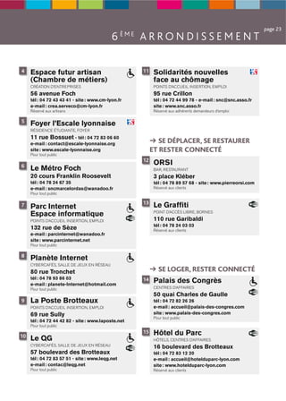 page 23
                                            6 ÈME A R R O N D I S S E M E N T

4    Espace futur artisan                            11    Solidarités nouvelles
     (Chambre de métiers)                                  face au chômage
     CRÉATION D’ENTREPRISES                                POINTS D’ACCUEIL INSERTION, EMPLOI
     56 avenue Foch                                        95 rue Crillon
     tél : 04 72 43 43 41 - site : www.cm-lyon.fr          tél : 04 72 44 99 78 - e-mail : snc@snc.asso.fr
     e-mail : crea.serveco@cm-lyon.fr                      site : www.snc.asso.fr
     Réservé aux artisans                                  Réservé aux adhérents demandeurs d’emploi

5
     Foyer l’Escale lyonnaise
     RÉSIDENCE ÉTUDIANTE, FOYER
     11 rue Bossuet - tél : 04 72 83 06 60
     e-mail : contact@escale-lyonnaise.org                   SE DÉPLACER, SE RESTAURER
     site : www.escale-lyonnaise.org                      ET RESTER CONNECTÉ
     Pour tout public
                                                     12
6
                                                           ORSI
     Le Métro Foch                                         BAR, RESTAURANT
     20 cours Franklin Roosevelt                           3 place Kléber
     tél : 04 78 24 67 35                                  tél : 04 78 89 57 68 - site : www.pierreorsi.com
     e-mail : sncmarcelordas@wanadoo.fr                    Réservé aux clients
     Pour tout public

                                                     13
7    Parc Internet                                         Le Grafﬁti
     Espace informatique                                   POINT D’ACCÈS LIBRE, BORNES

     POINTS D’ACCUEIL INSERTION, EMPLOI                    110 rue Garibaldi
                                                           tél : 04 78 24 03 03
     132 rue de Sèze                                       Réservé aux clients
     e-mail : parcinternet@wanadoo.fr
     site : www.parcinternet.net
     Pour tout public

8
     Planète Internet
     CYBERCAFÉS, SALLE DE JEUX EN RÉSEAU
     80 rue Tronchet                                         SE LOGER, RESTER CONNECTÉ
     tél : 04 78 93 86 03
     e-mail : planete-Internet@hotmail.com
                                                     14    Palais des Congrès
     Pour tout public                                      CENTRES D’AFFAIRES
                                                           50 quai Charles de Gaulle
9    La Poste Brotteaux                                    tél : 04 72 82 26 26
     POINTS D’ACCUEIL INSERTION, EMPLOI                    e-mail : accueil@palais-des-congres.com
     69 rue Sully                                          site : www.palais-des-congres.com
                                                           Pour tout public
     tél : 04 72 44 42 82 - site : www.laposte.net
     Pour tout public

10
                                                     15    Hôtel du Parc
     Le QG                                                 HÔTELS, CENTRES D’AFFAIRES
     CYBERCAFÉS, SALLE DE JEUX EN RÉSEAU                   16 boulevard des Brotteaux
     57 boulevard des Brotteaux                            tél : 04 72 83 12 20
     tél : 04 72 83 57 51 - site : www.leqg.net            e-mail : accueil@hotelduparc-lyon.com
     e-mail : contac@leqg.net                              site : www.hotelduparc-lyon.com
     Pour tout public                                      Réservé aux clients
 