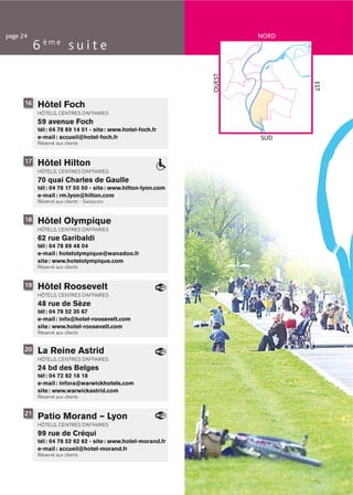 page 24                                                                NORD
           6 ème s u i t e




                                                               OUEST




                                                                              EST
      16   Hôtel Foch
           HÔTELS, CENTRES D’AFFAIRES
           59 avenue Foch
           tél : 04 78 89 14 01 - site : www.hotel-foch.fr
           e-mail : accueil@hotel-foch.fr                              SUD
           Réservé aux clients


      17   Hôtel Hilton
           HÔTELS, CENTRES D’AFFAIRES
           70 quai Charles de Gaulle
           tél : 04 78 17 50 50 - site : www.hilton-lyon.com
           e-mail : rm.lyon@hilton.com
           Réservé aux clients - Swisscom


      18   Hôtel Olympique
           HÔTELS, CENTRES D’AFFAIRES
           62 rue Garibaldi
           tél : 04 78 89 48 04
           e-mail : hotelolympique@wanadoo.fr
           site : www.hotelolympique.com
           Réservé aux clients


      19   Hôtel Roosevelt
           HÔTELS, CENTRES D’AFFAIRES
           48 rue de Sèze
           tél : 04 78 52 35 67
           e-mail : info@hotel-roosevelt.com
           site : www.hotel-roosevelt.com
           Réservé aux clients


      20   La Reine Astrid
           HÔTELS, CENTRES D’AFFAIRES
           24 bd des Belges
           tél : 04 72 82 18 18
           e-mail : infora@warwickhotels.com
           site : www.warwickastrid.com
           Réservé aux clients


      21
           Patio Morand – Lyon
           HÔTELS, CENTRES D’AFFAIRES
           99 rue de Créqui
           tél : 04 78 52 62 62 - site : www.hotel-morand.fr
           e-mail : accueil@hotel-morand.fr
           Réservé aux clients
 