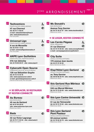 page 27
                                                  7 ÈME A R R O N D I S S E M E N T

21    Technomicro                                       27   Mc Donald’s
      POINTS D’ACCÈS LIBRES, BORNES                          BAR, RESTAURANT
      47 rue Chevreul                                        Avenue Tony Garnier
      tél. 08 72 11 68 84                                    tél. 04 72 76 27 27 - site : www.macdonalds.fr
      e-mail : sebastienfabre@free.fr                        Réservé aux clients
      site : www.technomicro.fr
      Pour tout public
                                                               SE LOGER, RESTER CONNECTÉ
22
      Universal Lign                                    28   Les Carrés Pégase
      POINTS D’ACCÈS LIBRES, BORNES
                                                             HÔTEL, RÉSIDENCE
      8 rue de Marseille
      tél. 04 78 61 14 53
                                                             31 rue Chevreul
                                                             tél. 04 72 72 08 36 - site : www.concepthotel.fr
      e-mail : universallign@wanadoo.fr
      Pour tout public                                       e-mail : carrespegase@concepthotel.fr

23                                                      29
      ANPE Lyon Guillotière                                  City Suite
      POINTS D’ACCUEIL INSERTION EMPLOI                      HÔTELS, CENTRES D’AFFAIRES
      31b rue Jaboulay                                       175 avenue Jean Jaurès
      tél. 04 78 69 29 07 - site : www.anpe.fr               tél. 04 37 37 25 25
                                                             Borne réservée aux clients

24    Cybercafé Open Source
      CYBERCAFÉ, SALLE DE JEUX EN RÉSEAU
                                                        30   Etap’Hôtel Lyon Gerland
      126 rue Sébastien Gryphe                               HÔTELS, CENTRES D’AFFAIRES
      tél. 04 72 73 45 76                                    av. Tony Garnier
      site : www.opensource-cafe.fr                          tél. 08 92 68 30 79 - site : www.etaphotel.com
      e-mail : gerant@opensource-cafe.fr                     Réservé aux clients
      Internet en libre accès, Pour tout public
                                                        31
                                                             Ibis Gerland Rue Mérieux
                                                             HÔTELS, CENTRES D’AFFAIRES
                                                             246 rue Marcel Mérieux
        SE DÉPLACER, SE RESTAURER                            tél. 04 72 72 63 63 - site : www.ibishotel.com
                                                             Réservé aux clients
     ET RESTER CONNECTÉ
                                                        32
25
      Au Bureau                                              Ibis Lyon Centre Université
      BAR, RESTAURANT                                        HÔTELS, CENTRES D’AFFAIRES

      45 rue de Gerland                                      51 rue de l’Université
      tél. 04 37 65 36 53                                    tél. 04 78 72 78 42 - site : www.ibishotel.com
                                                             Réservé aux clients
      site : www.aubureau-lyon.com
      Réservé aux clients
                                                        33   Ibis Lyon Gerland
26    Bads                                                   Pont Pasteur
      BAR, RESTAURANT                                        HÔTELS, CENTRES D’AFFAIRES
      42 rue Victor Lagrange                                 68 avenue Leclerc
      tél. 04 72 71 50 50 - site : www.bads.fr               tél. 04 78 58 30 70 - site : www.ibishotel.com
      Réservé aux clients                                    Réservé aux clients
 