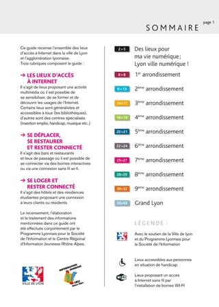 page 1
                                                             SOMMAIRE

Ce guide recense l’ensemble des lieux          2>5     Des lieux pour
d’accès à Internet dans la ville de Lyon
et l’agglomération lyonnaise.                          ma vie numérique ;
Trois rubriques composent le guide :                   Lyon ville numérique !
    LES LIEUX D’ACCÈS                          6>8     1er arrondissement
    À INTERNET
Il s’agit de lieux proposant une activité
multimédia où il est possible de
                                              9 > 13   2ème arrondissement
se sensibiliser, de se former et de
découvrir les usages de l’Internet.           14>17    3ème arrondissement
Certains lieux sont généralistes et
accessibles à tous (les bibliothèques),
d’autres sont des centres spécialisés         18 >19   4ème arrondissement
(insertion emploi, handicap, musique etc..)

                                              20 >21   5ème arrondissement
    SE DÉPLACER,
    SE RESTAURER
    ET RESTER CONNECTÉ                        22 >24   6ème arrondissement
Il s’agit des bars et restaurants
et lieux de passage où il est possible de
se connecter via des bornes interactives
                                              25>27    7ème arrondissement
ou via une connexion sans ﬁl wi-ﬁ.
                                              28>29    8ème arrondissement
    SE LOGER ET
    RESTER CONNECTÉ                           30>32    9ème arrondissement
Il s’agit des hôtels et des résidences
étudiantes proposant une connexion
à leurs clients ou résidents.                 33>43    Grand Lyon
Le recensement, l’élaboration
et le traitement des informations
mentionnées dans ce guide ont                          LÉGENDE :
été effectués conjointement par le
Programme Lyonnais pour la Société                     Avec le soutien de la Ville de lyon
de l’Information et le Centre Régional                 et du Programme Lyonnais pour
d’Information Jeunesse Rhône Alpes.                    la Société de l’Information


                                                       Lieux accessibles aux personnes
                                                       en situation de handicap

                                                       Lieux proposant un accès
                                                       à Internet sans ﬁl par
                                                       l’installation de bornes WI-FI
 