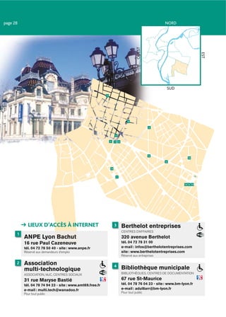 page 28                                                                                                    NORD




                                                                                            OUEST




                                                                                                                                 EST
                                                                                                            SUD
                                                           11




                                                                                     15

                                                                                                    2


                                                                     4

                                                                5    1       3




                                                                                                    9
                                                                                                                         10
                                                                                                           6


                                                                14


                                                                         7


                                                                                                                       12 8 13




            LIEUX D’ACCÈS À INTERNET                                 3           Berthelot entreprises
                                                                                 CENTRES D’AFFAIRES
      1
          ANPE Lyon Bachut                                                       320 avenue Berthelot
          16 rue Paul Cazeneuve                                                  tél. 04 72 78 31 00
          tél. 04 72 78 50 40 - site : www.anpe.fr                               e-mail : infos@berthelotentreprises.com
          Réservé aux demandeurs d’emploi                                        site : www.berthelotentreprises.com
                                                                                 Réservé aux entreprises

      2   Association                                                4
          multi-technologique                                                    Bibliothèque municipale
          ASSOCIATION, MJC, CENTRES SOCIAUX                                      BIBLIOTHÈQUES, CENTRES DE DOCUMENTATION

          31 rue Maryse Bastié                                                   67 rue St-Maurice
          tél. 04 78 74 94 23 - site : www.amt69.free.fr                         tél. 04 78 76 04 23 - site : www.bm-lyon.fr
          e-mail : multi.tech@wanadoo.fr                                         e-mail : adul8arr@bm-lyon.fr
          Pour tout public                                                       Pour tout public
 