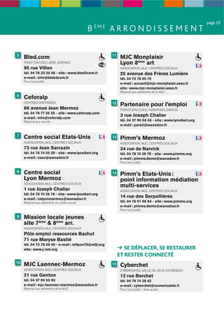 page 29
                                              8 ÈME A R R O N D I S S E M E N T

5                                                       11
     Bled.com                                                 MJC Monplaisir
     POINT D’ACCÈS LIBRE, BORNES                              Lyon 8ème art
     95 rue Villon                                            ASSOCIATION, MJC, CENTRES SOCIAUX
     tél. 04 78 33 20 56 - site : www.bled3com.fr             25 avenue des Frères Lumière
     e-mail : info@bleb3com.fr                                tél. 04 72 78 05 70
     Pour tout public
                                                              e-mail : accueil@mjc-monplaisir.asso.fr
                                                              site : www.mjc-monplaisir.asso.fr
                                                              Réservé aux adhérents de la MJC
6
     Ceforalp
     CENTRES D’AFFAIRES                                 12    Partenaire pour l’emploi
     66 avenue Jean Mermoz                                    POINTS D’ACCUEIL INSERTION, EMPLOI
     tél. 04 78 77 05 55 - site : www.ceforalp.com
     e-mail : info@ceforalp.com
                                                              3 rue Joseph Chalier
     Réservé aux inscrits                                     tél. 04 37 90 58 58 - site : www.lyon8art.org
                                                              e-mail : pare2@wanadoo.fr

7    Centre social Etats-Unis                           13    Pimm’s Mermoz
     ASSOCIATION, MJC, CENTRES SOCIAUX                        ASSOCIATION, MJC, CENTRES SOCIAUX
     73 rue Jean Sarrazin                                     34 rue de Narvick
     tél. 04 78 74 50 29 - site : www.lyon8art.org            tél. 04 78 74 26 78 - site : www.pimms.org
     e-mail : cseu@wanadoo.fr                                 e-mail : pimms.8eme@wanadoo.fr
                                                              Pour tout public

8    Centre social                                      14    Pimm’s Etats-Unis :
     Lyon Mermoz                                              point information médiation
     ASSOCIATION, MJC, CENTRES SOCIAUX
                                                              multi-services
     1 rue Joseph Chalier                                     ASSOCIATION, MJC, CENTRES SOCIAUX
     tél. 04 78 74 26 78 - site : www.lyon8art.org
     e-mail : cslyonmermoz@wanadoo.fr
                                                              14 rue des Serpollières
     Réservé aux adhérents du centre social                   tél. 04 78 01 66 84 - site : www.pimms.org
                                                              e-mail : pimms.8eme@wanadoo.fr
                                                              Pour tout public

9    Mission locale jeunes
     site 7ème & 8ème arr.
     ASSOCIATION, MJC, CENTRES SOCIAUX
     Pôle emploi ressources Bachut
     71 rue Maryse Bastié
     tél. 04 72 78 59 00 - e-mail : mllyon78@mljl.org
     site : www.j-net.org                                       SE DÉPLACER, SE RESTAURER
                                                             ET RESTER CONNECTÉ
10
     MJC Laennec-Mermoz                                 15    Cyberchet
     ASSOCIATION, MJC, CENTRES SOCIAUX                        CYBERCAFÉS, SALLE DE JEUX EN RÉSEAU
     21 rue Genton                                            13 rue Berchet
     tél. 04 37 90 55 90                                      tél. 04 78 74 38 42
     e-mail : mjc-laennec-mermoz@wanadoo.fr                   e-mail : cyberchet@numericable.fr
     Réservé aux adhérents de la MJC                          Pour tout public - libre accès
 