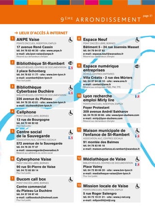 page 31
                                             9 ÈME A R R O N D I S S E M E N T

      LIEUX D’ACCÈS À INTERNET
1                                                   8
    ANPE Vaise                                          Espace Neuf
    POINTS D’ACCUEIL INSERTION, EMPLOI                  POINT D’ACCÈS LIBRE, BORNES
    17 avenue René Cassin                               Bâtiment 5 - 24 rue Joannès Masset
    tél. 04 78 83 46 30 - site : www.anpe.fr            tél. 04 78 64 07 82
    e-mail : ale.lyon-vaise@anpe.fr                     e-mail : espace.neuf@wanadoo.fr
    Réservé aux demandeurs d’emploi                     Réservé aux demandeurs d’emploi

2
    Bibliothèque St-Rambert
    BIBLIOTHÈQUES, CENTRES DE DOCUMENTATION
                                                    9   Espace numérique
    3 place Schonberg                                   entreprises
    tél. 04 78 83 11 77 - site : www.bm-lyon.fr         HÔTELS, CENTRES D’AFFAIRES
    e-mail : sramber9@bm-lyon.fr                        Villa Créatis - 2 rue des Mûriers
    Pour tout public                                    tél. 04 37 64 46 10 - site : www.ene.fr
                                                        e-mail : contact@ene.fr
3   Bibliothèque                                        Réservé aux entreprises : PME, PMI, TPE

    Cyberbase Duchère
    BIBLIOTHÈQUES, CENTRES DE DOCUMENTATION        10   Lyon recherche
    226 avenue du Plateau                               emploi Mirly lire
    tél. 04 78 35 43 81 - site : www.bm-lyon.fr
                                                        POINTS D’ACCUEIL INSERTION, EMPLOI
    e-mail : duchere9@bm-lyon.fr
                                                        Foyer Protestant
4   Callphone                                           309 avenue Andréï Sakharov
    POINT D’ACCÈS LIBRE, BORNES                         tél. 04 78 35 30 66 - site : www.lyon-duchere.com
                                                        e-mail : mirly@lyon-duchere.com
    13 rue de Bourgogne                                 Réservé aux demandeurs d’emploi
    tél. 04 72 85 92 62
    Pour tout public
                                                   11   Maison municipale de
5   Centre social
    de la Sauvegarde                                    l’enfance de St-Rambert
                                                        ASSOCIATION, MJC, CENTRES SOCIAUX
    ASSOCIATION, MJC, CENTRES SOCIAUX
    572 avenue de la Sauvegarde                         91 montée des Balmes
                                                        tél. 04 78 83 95 18
    tél. 04 78 35 77 47
                                                        e-mail : maison.enfance.st.rambert@wandoo.fr
    e-mail : cssauvegarde@wanadoo.fr
    Réservé aux adhérents du centre social

                                                   12
6   Cyberphone Vaise                                    Médiathèque de Vaise
    POINT D’ACCÈS LIBRE, BORNES                         BIBLIOTHÈQUES, CENTRES DE DOCUMENTATION
    90 rue St-Pierre de Vaise                           Place Valmy
    tél. 04 72 85 99 14                                 tél. 04 72 85 66 20 - site : www.bm-lyon.fr
    Pour tout public                                    e-mail : mediatheque-vaise@bm-lyon.fr
                                                        Pour tout public
7   Ducom call box
    POINT D’ACCÈS LIBRE, BORNES
    Centre commercial
                                                   13   Mission locale de Vaise
                                                        POINTS D’ACCUEIL INSERTION, EMPLOI
    du Plateau La Duchère
    tél. 04 37 59 87 40                                 5 rue Roger Salengro
    e-mail : callboxduch@hotmail.com                    tél. 04 72 19 21 21 - site : www.j-net.org
    Pour tout public                                    e-mail : mllyon59@mljl.org
 