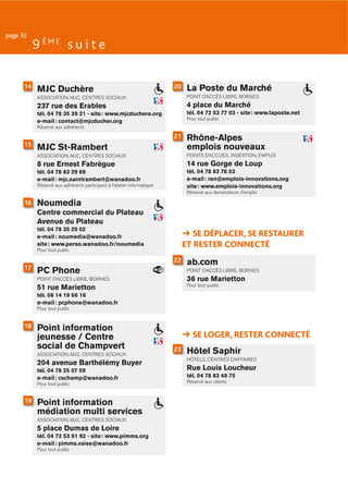 page 32
           9 ÈME s u i t e

      14
           MJC Duchère                                                  20    La Poste du Marché
           ASSOCIATION, MJC, CENTRES SOCIAUX                                  POINT D’ACCÈS LIBRE, BORNES

           237 rue des Erables                                                4 place du Marché
           tél. 04 78 35 39 21 - site : www.mjcduchere.org                    tél. 04 72 53 77 03 - site : www.laposte.net
                                                                              Pour tout public
           e-mail : contact@mjcducher.org
           Réservé aux adhérents
                                                                        21    Rhône-Alpes
      15                                                                      emplois nouveaux
           MJC St-Rambert
           ASSOCIATION, MJC, CENTRES SOCIAUX                                  POINTS D’ACCUEIL INSERTION, EMPLOI
           8 rue Ernest Fabrègue                                              14 rue Gorge de Loup
           tél. 04 78 83 29 68                                                tél. 04 78 83 76 53
           e-mail : mjc.saintrambert@wanadoo.fr                               e-mail : ren@emplois-innovations.org
           Réservé aux adhérents participant à l’atelier informatique         site : www.emplois-innovations.org
                                                                              Réservé aux demandeurs d’emploi

      16   Noumedia
           Centre commercial du Plateau
           Avenue du Plateau
           tél. 04 78 35 29 02
           e-mail : noumedia@wanadoo.fr                                         SE DÉPLACER, SE RESTAURER
           site : www.perso.wanadoo.fr/noumedia                              ET RESTER CONNECTÉ
           Pour tout public

                                                                        22    ab.com
      17
           PC Phone                                                           POINT D’ACCÈS LIBRE, BORNES
           POINT D’ACCÈS LIBRE, BORNES                                        36 rue Marietton
                                                                              Pour tout public
           51 rue Marietton
           tél. 06 14 19 66 16
           e-mail : pcphone@wanadoo.fr
           Pour tout public


      18   Point information
           jeunesse / Centre                                                    SE LOGER, RESTER CONNECTÉ
           social de Champvert
           ASSOCIATION, MJC, CENTRES SOCIAUX
                                                                        23    Hôtel Saphir
                                                                              HÔTELS, CENTRES D’AFFAIRES
           204 avenue Barthélémy Buyer
           tél. 04 78 25 07 59                                                Rue Louis Loucheur
           e-mail : cschamp@wanadoo.fr                                        tél. 04 78 83 48 75
           Pour tout public                                                   Réservé aux clients


      19   Point information
           médiation multi services
           ASSOCIATION, MJC, CENTRES SOCIAUX
           5 place Dumas de Loire
           tél. 04 72 53 91 92 - site : www.pimms.org
           e-mail : pimms.vaise@wanadoo.fr
           Pour tout public
 
