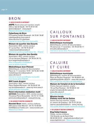 page 34




          BRON
            LIEUX D’ACCÈS À INTERNET
          ANPE Points d’accueil insertion, emploi
          240 av. Gal de Gaulle - 04 72 37 01 59
          ale.bron@anpe.fr - www.anpe.fr
          Réservé demandeurs d’emploi
          Cyberbase de Bron                                 CAILLOUX
          212 avenue Franklin Roosevelt - 04 72 81 76 87
          cyberbase@mjc-bron.asso.fr                        S U R F O N TA I N E S
          www.ville-bron.fr/cyberbase
                                                              LIEUX D’ACCÈS À INTERNET
          Internet en accès libre pour tout public
                                                            Bibliothèque municipale
          Maison de quartier des Essarts                    Bibliothèques, centres de documentation
          Association, MJC, centres sociaux
                                                            74 avenue du 11 novembre - 04 78 22 55 11
          21 rue du Parc - 04 78 74 25 37
                                                            bmcailloux@wanadoo.fr
           maisonessarts@wanadoo.fr
                                                            Internet en accès libre, Pour tout public
          Internet en accès surveillé (pour les - 18 ans)
          Maison de quartier des Genêts
          Association, MJC, centres sociaux
          10 rue Jacques Daligand - 04 78 54 26 15
          bron.lesgenets@wanadoo.fr
          Mise à disposition d’ordinateurs
          avec un accès à Internet
                                                            CALUIRE
          Médiathèque Jean Prévost
          Bibliothèques, centres de documentation
                                                            ET CUIRE
          Place du 11 novembre 1918 - 04 72 36 13 80          LIEUX D’ACCÈS À INTERNET
          mediatheque.bron@wanadoo.fr                       Bibliothèque municipale
          www.ville-bron.fr                                 Bibliothèques, centres de documentation
          Internet en accès surveillé pour tout public      Place du Docteur Dugoujon - 04 78 98 81 00
          muni d’une carte d’identité                       bibliotheque@ville-caluire.fr - www.ville-caluire.fr
          MJC Louis Aragon                                  Pour personnes inscrites à la bibliothèque
          Association, MJC, centres sociaux                 Maison de l’emploi et de la formation
          Place Gaillard-Romanet - 04 78 26 87 25           Points d’accueil insertion, emploi
          mjc.bron@wanadoo.fr - www.mjc-bron.asso.fr        18 rue Paul Painlevé - 04 78 98 91 30
          Accès libre pour tout public                      emploi.formation@ville-caluire.fr
          Point information médiation multi                 www.ville-caluire.fr
          services Association, MJC, centres sociaux        Pour demandeurs d’emploi
          73 avenue Pierre Brossolette - 04 72 14 13 08     Mission locale
          pimms.bron@wanadoo.fr - www.pimms.org             Plateau nord Val de Saône
            SE LOGER ET RESTER CONNECTÉ                     Points d’accueil insertion, emploi
                                                            21 chemin de Crépieux - 04 72 27 25 25
          Novotel Bron Hôtels, centres d’affaires           mlpnvs.caluire@wanadoo.fr - www.j-net.org
          260 avenue Jean Monnet - 04 72 15 65 65           Pour public Mission locale (recherche d’emploi)
          h0436@accor-hotels.com - www.novotel.com
          Réservé aux clients                                 SE LOGER ET RESTER CONNECTÉ
                                                            Etap’hôtel Caluire
                                                            Hôtels, centres d’affaires
                                                            154 Grande rue de Saint-Clair
                                                            08 92 68 04 91 - etaphotelcaluire@aol.com
                                                            www.etaphotel.com - Réservé aux clients
 