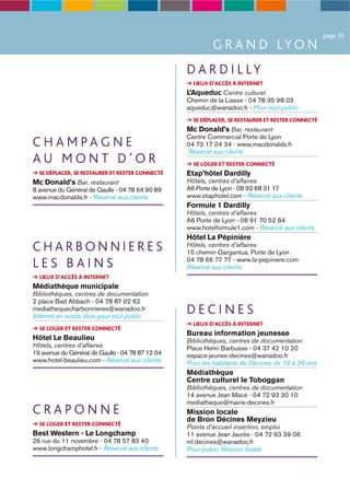 page 35
                                                          G R A N D LY O N
                                                  D A R D I L LY
                                                    LIEUX D’ACCÈS À INTERNET
                                                  L’Aqueduc Centre culturel
                                                  Chemin de la Liasse - 04 78 35 98 03
                                                  aqueduc@wanadoo.fr - Pour tout public
                                                    SE DÉPLACER, SE RESTAURER ET RESTER CONNECTÉ
                                                  Mc Donald’s Bar, restaurant
                                                  Centre Commercial Porte de Lyon
CHAMPAGNE                                         04 72 17 04 34 - www.macdonalds.fr
                                                  Réservé aux clients
AU MONT D’OR                                        SE LOGER ET RESTER CONNECTÉ
  SE DÉPLACER, SE RESTAURER ET RESTER CONNECTÉ    Etap’hôtel Dardilly
Mc Donald’s Bar, restaurant                       Hôtels, centres d’affaires
8 avenue du Général de Gaulle - 04 78 64 90 89    A6 Porte de Lyon - 08 92 68 31 17
www.macdonalds.fr - Réservé aux clients           www.etaphotel.com - Réservé aux clients
                                                  Formule 1 Dardilly
                                                  Hôtels, centres d’affaires
                                                  A6 Porte de Lyon - 08 91 70 52 84
                                                  www.hotelformule1.com - Réservé aux clients
                                                  Hôtel La Pépinière
CHARBONNIERES                                     Hôtels, centres d’affaires
                                                  15 chemin Gargantua, Porte de Lyon
LES BAINS                                         04 78 66 77 77 - www.la-pepiniere.com
                                                  Réservé aux clients
  LIEUX D’ACCÈS À INTERNET
Médiathèque municipale
Bibliothèques, centres de documentation
2 place Bad Abbach - 04 78 87 02 62
mediathequecharbonnieres@wanadoo.fr
Internet en accès libre pour tout public
                                                  DECINES
                                                    LIEUX D’ACCÈS À INTERNET
  SE LOGER ET RESTER CONNECTÉ
                                                  Bureau information jeunesse
Hôtel Le Beaulieu                                 Bibliothèques, centres de documentation
Hôtels, centres d’affaires                        Place Henri Barbusse - 04 37 42 10 20
19 avenue du Général de Gaulle - 04 78 87 12 04   espace-jeunes-decines@wanadoo.fr
www.hotel-beaulieu.com - Réservé aux clients      Pour les habitants de Décines de 12 à 26 ans
                                                  Médiathèque
                                                  Centre culturel le Toboggan
                                                  Bibliothèques, centres de documentation
                                                  14 avenue Jean Macé - 04 72 93 30 10
                                                  mediatheque@mairie-decines.fr
CRAPONNE                                          Mission locale
                                                  de Bron Décines Meyzieu
  SE LOGER ET RESTER CONNECTÉ
                                                  Points d’accueil insertion, emploi
Best Western - Le Longchamp                       11 avenue Jean Jaurès - 04 72 93 39 06
26 rue du 11 novembre - 04 78 57 83 40            ml.decines@wanadoo.fr
www.longchamphotel.fr - Réservé aux clients       Pour public Mission locale
 