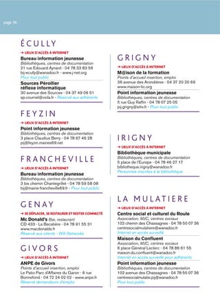 page 36




          É C U L LY
            LIEUX D’ACCÈS À INTERNET
          Bureau information jeunesse
          Bibliothèques, centres de documentation
                                                            GRIGNY
          21 rue Edouard Aynard - 04 78 33 83 56              LIEUX D’ACCÈS À INTERNET
          bij-ecully@wanadoo.fr - www.j-net.org             M@ison de la formation
          Pour tout public                                  Points d’accueil insertion, emploi
          Sources Pérollier                                 36 avenue des Arondières - 04 37 20 20 69
          réﬂexe informatique                               www.maison-tic.org
          30 avenue des Sources - 04 37 49 06 51            Point information jeunesse
          sp.courriel@voila.fr - Réservé aux adhérents      Bibliothèques, centres de documentation
                                                            5 rue Guy Rafﬁn - 04 78 07 25 05
                                                            pij.grigny@sitiv.fr - Pour tout public
          FEYZIN
            LIEUX D’ACCÈS À INTERNET
          Point information jeunesse
          Bibliothèques, centres de documentation
          3 place Claudius Berry - 04 78 67 46 28
          pij@feyzin.mairies69.net
                                                            IRIGNY
                                                              LIEUX D’ACCÈS À INTERNET
                                                            Bibliothèque municipale
          FRANCHEVILLE                                      Bibliothèques, centres de documentation
                                                            5 place de l’Europe - 04 78 46 27 17
            LIEUX D’ACCÈS À INTERNET                        bibliotheque.irigny@wanadoo.fr
                                                            Personnes inscrites à la bibliothèque
          Bureau information jeunesse
          Bibliothèques, centres de documentation
          3 bis chemin Chantegrillet - 04 78 59 58 08
          bij@mairie-francheville69.fr - Pour tout public

                                                            L A M U L AT I E R E
          GENAY                                               LIEUX D’ACCÈS À INTERNET
            SE DÉPLACER, SE RESTAURER ET RESTER CONNECTÉ    Centre social et culturel du Roule
          Mc Donald’s Bar, restaurant                       Association, MJC, centres sociaux
          CD 433 - La Becatière - 04 78 91 55 31            102 chemin des Chassagnes - 04 78 50 07 36
          www.macdonalds.fr                                 centresocialmulatiere@wanadoo.fr
          Réservé aux clients - Wiﬁ Networks                Internet en accès surveillé
                                                            Maison du Conﬂuent
                                                            Association, MJC, centres sociaux
          GIVORS                                            6 place Général Leclerc - 04 78 86 61 55
                                                            maison.du.conﬂuent@wanadoo.fr
            LIEUX D’ACCÈS À INTERNET                        Internet en accès surveillé pour adhérents
          ANPE de Givors                                    Point information jeunesse
          Points d’accueil insertion, emploi                Bibliothèques, centres de documentation
          Le Patio Parc d’Affaires du Garon - 6 rue         102 avenue des Chassagnes - 04 78 50 07 36
          Bonnefond - 04 72 24 02 02 - www.anpe.fr          centresocialmulatie.pij@wanadoo.fr
          Réservé demandeurs d’emploi                       Pour tout public
 