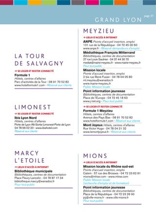 page 37
                                                          G R A N D LY O N
                                                 MEYZIEU
                                                   LIEUX D’ACCÈS À INTERNET
                                                 ANPE Points d’accueil insertion, emploi
                                                 131 rue de la République - 04 72 45 00 60
                                                 www.anpe.fr - Réservé demandeurs d’emploi
                                                 Médiathèque François Mitterrand
LA TOUR                                          Bibliothèques, centres de documentation
                                                 27 rue Louis Saulnier - 04 37 44 30 70
D E S A LVA G N Y                                mediat@mairie-meyzieu.fr - www.mairie-meyzieu.fr
                                                 Pour tout public
  SE LOGER ET RESTER CONNECTÉ                    Mission locale
                                                 Points d’accueil insertion, emploi
Formule 1                                        2 bis rue René Fusier - 04 78 04 05 80
Hôtels, centres d’affaires
                                                 ml.meyzieu@wanadoo.fr
Parc d’activités de la Tour - 08 91 70 52 82
                                                 www.mairie-meyzieu.fr
www.hotelformule1.com - Réservé aux clients
                                                 Public Mission locale
                                                 Point information jeunesse
                                                 Bibliothèques, centres de documentation
                                                 Place de l’Europe - 04 72 45 18 63
                                                 www.j-net.org - Pour tout public

LIMONEST                                           SE LOGER ET RESTER CONNECTÉ
                                                 Formule 1 Meyzieu
  SE LOGER ET RESTER CONNECTÉ                    Hôtels, centres d’affaires
Ibis Lyon Nord                                   Avenue des Pays Bas - 08 91 70 52 82
Hôtels, centres d’affaires                       www.hotelformule1.com - Réservé aux clients
Porte de Lyon A6-Sortie Limonest-Porte de Lyon   Mont Joyeux Hôtels, centres d’affaires
04 78 66 02 20 - www.ibishotel.com               Rue Victor Hugo - 04 78 04 21 32
Réservé aux clients                              www.lemontjoyeux.fr - Réservé aux clients




MARCY                                            MIONS
L’ E TO I L E                                      LIEUX D’ACCÈS À INTERNET
  LIEUX D’ACCÈS À INTERNET                       Mission locale du Rhône sud-est
Bibliothèque municipale                          Points d’accueil insertion, emploi
Bibliothèques, centres de documentation          Catem - 57 rue des Brosses - 04 72 23 62 61
Place Fleury Lancelin - 04 78 87 17 34           mions@mlrse.com - www.mlrse.com
bibliotheque.marcy@wanadoo.fr                    Public Mission locale
Pour tout public                                 (recherche d’emploi et de formation)
                                                 Point information jeunesse
                                                 Bibliothèques, centres de documentation
                                                 Place de la République - 04 72 23 26 00
                                                 pij@ville-mions.fr - www.ville-mions.fr
                                                 Pour tout public
 