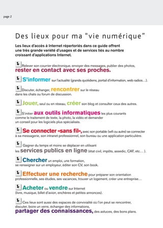 page 2




         Des lieux pour ma “vie numérique”
         Les lieux d’accès à Internet répertoriés dans ce guide offrent
         une très grande variété d’usages et de services liés au nombre
         croissant d’applications Internet.

               Relever son courrier électronique, envoyer des messages, publier des photos,
         rester en contact avec ses proches.
                S’informer sur l’actualité (grands quotidiens, portail d’information, web radios…).
             Discuter, échanger,  rencontrer sur le réseau
         dans les chats ou forum de discussion.

                Jouer, seul ou en réseau, créer son blog et consulter ceux des autres.
             S’initier aux outils informatiques                     les plus courants
         comme le traitement de texte, la photo, la vidéo et demander
         un conseil pour les logiciels plus spécialisés.

                Se connecter «sans ﬁl»,                 avec son portable (wiﬁ ou autre) se connecter
         à sa messagerie, son intranet professionnel, son bureau ou une application particulière.

                Gagner du temps et moins se déplacer en utilisant
         les   services publics en ligne (état civil, impôts, assedic, CAF, etc… ).
                Chercher       un emploi, une formation,
         se renseigner sur un employeur, éditer son CV, son book.

                Effectuer une recherche                    pour préparer son orientation
         professionnelle, ses études, ses vacances, trouver un logement, créer une entreprise…

                Acheter vendre  ou               sur Internet
         (livre, musique, billet d’avion, enchères et petites annonces).

              Ces lieux sont aussi des espaces de convivialité où l’on peut se rencontrer,
         discuter, boire un verre, échanger des informations,
         partager des connaissances,                           des astuces, des bons plans.
 