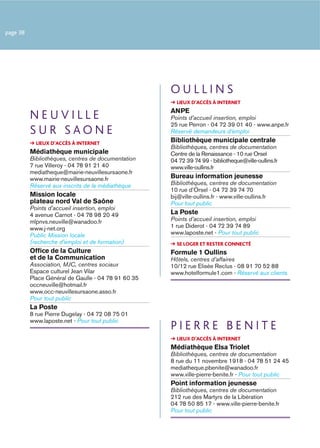 page 38




                                                     OULLINS
                                                       LIEUX D’ACCÈS À INTERNET
                                                     ANPE
          NEUVILLE                                   Points d’accueil insertion, emploi
                                                     25 rue Perron - 04 72 39 01 40 - www.anpe.fr
          SUR SAONE                                  Réservé demandeurs d’emploi
            LIEUX D’ACCÈS À INTERNET
                                                     Bibliothèque municipale centrale
                                                     Bibliothèques, centres de documentation
          Médiathèque municipale                     Centre de la Renaissance - 10 rue Orsel
          Bibliothèques, centres de documentation    04 72 39 74 99 - bibliotheque@ville-oullins.fr
          7 rue Villeroy - 04 78 91 21 40            www.ville-oullins.fr
          mediatheque@mairie-neuvillesursaone.fr
          www.mairie-neuvillesursaone.fr             Bureau information jeunesse
          Réservé aux inscrits de la médiathèque     Bibliothèques, centres de documentation
                                                     10 rue d’Orsel - 04 72 39 74 70
          Mission locale                             bij@ville-oullins.fr - www.ville-oullins.fr
          plateau nord Val de Saône                  Pour tout public
          Points d’accueil insertion, emploi
          4 avenue Carnot - 04 78 98 20 49           La Poste
          mlpnvs.neuville@wanadoo.fr                 Points d’accueil insertion, emploi
          www.j-net.org                              1 rue Diderot - 04 72 39 74 89
          Public Mission locale                      www.laposte.net - Pour tout public
          (recherche d’emploi et de formation)         SE LOGER ET RESTER CONNECTÉ
          Ofﬁce de la Culture                        Formule 1 Oullins
          et de la Communication                     Hôtels, centres d’affaires
          Association, MJC, centres sociaux          10/12 rue Elisée Reclus - 08 91 70 52 88
          Espace culturel Jean Vilar                 www.hotelformule1.com - Réservé aux clients
          Place Général de Gaulle - 04 78 91 60 35
          occneuville@hotmail.fr
          www.occ-neuvillesursaone.asso.fr
          Pour tout public
          La Poste
          8 rue Pierre Dugelay - 04 72 08 75 01
          www.laposte.net - Pour tout public
                                                     PIERRE BENITE
                                                       LIEUX D’ACCÈS À INTERNET
                                                     Médiathèque Elsa Triolet
                                                     Bibliothèques, centres de documentation
                                                     8 rue du 11 novembre 1918 - 04 78 51 24 45
                                                     mediatheque.pbenite@wanadoo.fr
                                                     www.ville-pierre-benite.fr - Pour tout public
                                                     Point information jeunesse
                                                     Bibliothèques, centres de documentation
                                                     212 rue des Martyrs de la Libération
                                                     04 78 50 85 17 - www.ville-pierre-benite.fr
                                                     Pour tout public
 