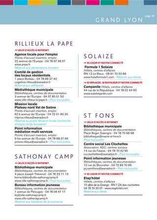 page 39
                                                            G R A N D LY O N


R I L L I E U X L A PA P E
  LIEUX D’ACCÈS À INTERNET
Agence locale pour l’emploi
Points d’accueil insertion, emploi                 SOLAIZE
22 avenue de l’Europe - 04 78 97 38 57
                                                     SE LOGER ET RESTER CONNECTÉ
www.anpe.fr
Réservé aux demandeurs d’emploi                    Formule 1 Solaize
                                                   Hôtels, centres d’affaires
Comité de gestion                                  RN 12 Le Rieux - 08 91 70 52 86
des locaux résidentiels                            www.hotelformule1.com - Réservé aux clients
1 place Boileau - 04 78 88 27 40
cogelore.rillieux@wanadoo.fr                         SE DÉPLACER, SE RESTAURER ET RESTER CONNECTÉ
Réservé aux adhérents                              Campanile Hôtels, centres d’affaires
Médiathèque municipale                             44 rue de la République - 04 78 02 44 90
Bibliothèques, centres de documentation            www.soleiletjardin.com
3 avenue de l’Europe - 04 37 85 01 50
www.ville-rillieux-la-pape.fr - Pour tout public
Mission locale
Plateau nord Val de Saône
Points d’accueil insertion, emploi
62 b avenue de l’Europe - 04 72 01 80 30
mlpnvs.rillieux@wanadoo.fr                         ST FONS
Réservé au public Mission locale (recherche          LIEUX D’ACCÈS À INTERNET
d’emploi et de formation)
                                                   Bibliothèque municipale
Point information                                  Bibliothèques, centres de documentation
médiation multi services                           Place Roger Salengro - 04 78 70 96 98
Points d’accueil insertion, emploi                 bibliotheque@mairie-st-fons.fr
9 bis avenue de l’Europe - 04 78 88 27 66          Pour tout public
pimms.rillieux@wanadoo.fr - Pour tout public
                                                   Centre social Les Clochettes
                                                   Association, MJC, centres sociaux
                                                   14 rue de Falaise - 04 78 70 42 95
                                                   cs.clochettes@wanadoo.fr - Pour tout public
S AT H O N A Y C A M P                             Point information jeunesse
  LIEUX D’ACCÈS À INTERNET                         Bibliothèques, centres de documentation
                                                   12 rue du Bourrelier - 04 72 89 70 99
Bibliothèque municipale                            pij.saintfons@wanadoo.fr - Pour tout public
Bibliothèques, centres de documentation
4 place Joseph Thévenot - 04 78 23 71 13             SE LOGER ET RESTER CONNECTÉ
borne.biblio@ville-sathonaycamp.fr                 Etap’hôtel
www.ville-sathonaycamp.fr - Pour tout public       Hôtels, centres d’affaires
Bureau information jeunesse                        15 allée de la Grange - RN 7 ZA des clochettes
Bibliothèques, centres de documentation            04 78 70 30 07 - www.etaphotel.com
1 avenue de Pérouges - 04 78 08 47 17              Réservé aux clients
bij@ville-sathonaycamp.fr
www.ville-sathonaycamp.fr
Réservé aux habitants de la commune
 