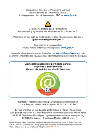 Ce guide est édité par le Programme Lyonnais
                         pour la Société de l’Information (PLSI).
             Il est également disponible en version PDF sur www.lyon.fr




                     Ce guide ne prétend pas à l’exhaustivité.
            Les données y ﬁgurant ont été recensées en ﬁn d’année 2005.

      Pour toute erreur, oubli ou modiﬁcation, veuillez nous contacter par mail :
                           guideinternet@mairie-lyon.fr

                              Pour inscrire un nouveau lieu,
                  veuillez remplir le formulaire en ligne sur www.lyon.fr

 Une carte interactive est à votre disposition sur www.internet-lyon.org pour
connaître l’ensemble des nouveaux lieux et effectuer des recherches thématiques.


                     Un macaron autocollant permet de signaler
                             les points d’accès Internet,
                      ils sont disponibles sur simple demande

                                                   CCÈS INT
                                                D'A        ER
                                           NT
                                                                     N
                                         I
                                       PO




                                                                     ET




                                                INTERNET POUR TOUS




            Contact : Programme Lyonnais pour la Société de l’Information
              1 rue Édouard Herriot - 69001 Lyon - tél. 04 72 10 30 30

      Si vous cherchez un lieu d’accès à Internet sur la région Rhône-Alpes
 vous pouvez contacter le Centre Régional d’Information Jeunesse Rhône-Alpes
   (04 72 77 00 66 ou crijlyon@j-net.org) ou vous connecter sur www.j-net.org
             CRIJ Rhône-Alpes - 10 quai Jean Moulin - 69001 Lyon
Remerciements : Nous remercions tout particulièrement Emmanuelle Buffet et Pierre Guyomar
du CRIJ pour leur collaboration. Cartographie : Ville de Lyon – droits réservés / origine cadastre.
Photos Ville de Lyon © Muriel Chaulet - Graphisme :
 