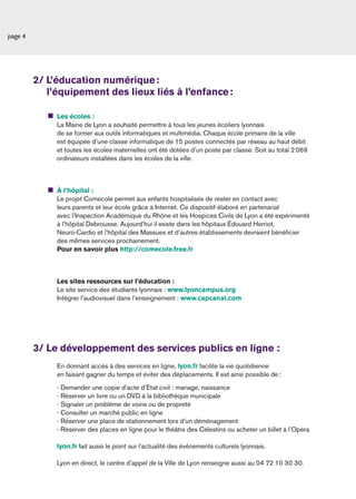 page 4




         2/ L’éducation numérique :
            l’équipement des lieux liés à l’enfance :

              Les écoles :
              La Mairie de Lyon a souhaité permettre à tous les jeunes écoliers lyonnais
              de se former aux outils informatiques et multimédia. Chaque école primaire de la ville
              est équipée d’une classe informatique de 15 postes connectés par réseau au haut débit
              et toutes les écoles maternelles ont été dotées d’un poste par classe. Soit au total 2 069
              ordinateurs installées dans les écoles de la ville.



              À l’hôpital :
              Le projet Comecole permet aux enfants hospitalisés de rester en contact avec
              leurs parents et leur école grâce à Internet. Ce dispositif élaboré en partenariat
              avec l’Inspection Académique du Rhône et les Hospices Civils de Lyon a été expérimenté
              à l’hôpital Debrousse. Aujourd’hui il existe dans les hôpitaux Édouard Herriot,
              Neuro-Cardio et l’hôpital des Massues et d’autres établissements devraient bénéﬁcier
              des mêmes services prochainement.
              Pour en savoir plus http://comecole.free.fr



              Les sites ressources sur l’éducation :
              Le site service des étudiants lyonnais : www.lyoncampus.org
              Intégrer l’audiovisuel dans l’enseignement : www.capcanal.com




         3/ Le développement des services publics en ligne :
              En donnant accès à des services en ligne, lyon.fr facilite la vie quotidienne
              en faisant gagner du temps et éviter des déplacements. Il est ainsi possible de :
              - Demander une copie d’acte d’Etat civil : mariage, naissance
              - Réserver un livre ou un DVD à la bibliothèque municipale
              - Signaler un problème de voirie ou de propreté
              - Consulter un marché public en ligne
              - Réserver une place de stationnement lors d’un déménagement
              - Réserver des places en ligne pour le théâtre des Célestins ou acheter un billet à l’Opéra

              lyon.fr fait aussi le point sur l’actualité des événements culturels lyonnais.

              Lyon en direct, le centre d’appel de la Ville de Lyon renseigne aussi au 04 72 10 30 30.
 