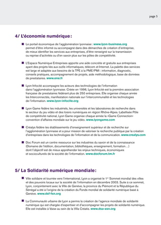 page 5




4/ L’économie numérique :
    Le portail économique de l’agglomération lyonnaise : www.lyon-business.org
    permet d’être informé ou accompagné dans des démarches de création d’entreprise,
    de mieux identiﬁer les services aux entreprises, d’être renseigné sur la transmission
    ou reprise d’activités ou d’en savoir plus sur les pôles de compétitivité.

    L’Espace Numérique Entreprises apporte une aide concrète et gratuite aux entreprises
    ayant des projets liés aux outils informatiques, télécom et Internet. La palette des services
    est large et adaptée aux besoins de la TPE à la PME/PMI : information, diagnostic,
    conseils pratiques, accompagnement de projets, aide méthodologique, base de données
    de prestataires. www.ene.fr

    Lyon Infocité accompagne les acteurs des technologies de l’information
    dans l’agglomération lyonnaise. Créée en 1996, Lyon Infocité est la première association
    française de prestataires fédérant plus de 250 entreprises. Elle organise chaque année
    les Interconnectés, manifestation nationale sur l’intercommunalité et les technologies
    de l’information. www.lyon-infocite.org

    Lyon Game fédère les industriels, les universités et les laboratoires de recherche dans
    le secteur du jeu vidéo et des loisirs numériques en région Rhône-Alpes. Labellisée Pôle
    de compétitivité national, Lyon Game organise chaque année la «Game Connection»
    convention d’affaires mondiale sur le jeu vidéo. www.lyongame.com

    Créalys fédère les établissements d’enseignement supérieur et de recherche sur
    l’agglomération lyonnaise et a pour mission de valoriser la recherche publique par la création
    d’entreprises dans les technologies de l’information et de la communication. www.crealys.com

    Doc Forum est un centre ressource sur les industries du savoir et de la connaissance
    (Domaine de l’édition, documentation, bibliothèques, enseignement, formation…)
    dont l’objectif est de mieux appréhender les enjeux techniques, économiques
    et socioculturels de la société de l’information. www.docforum.tm.fr




5/ La Solidarité numérique mondiale :
    Ville solidaire et tournée vers l’international, Lyon a organisé le 1er Sommet mondial des villes
    et des pouvoirs locaux sur la société de l’information en décembre 2003. Suite à ce sommet,
    Lyon, conjointement avec la Ville de Genève, la province du Piémont et la République du
    Sénégal a été à l’origine de la création du Fonds mondial de solidarité numérique basé à
    Genève. www.dsf-fsn.org

    La Communauté urbaine de Lyon a permis la création de l’agence mondiale de solidarité
    numérique qui est chargée d’expertiser et d’accompagner les projets de solidarité numérique.
    Elle est installée à Vaise au sein de la Villa Créatis. www.dsa-asn.org
 