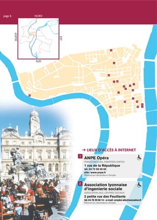 page 6   OUEST        NORD




                             EST
                                                                   8




                      SUD                                              5




                                                              12



                                                                       7   13
                                                                                               2
                                                                                 3       11

                                                                                     6
                                                                                              15
                                                                            17

                 18

                                                                                              1

                                                                                 10                14
                                                                                                        9
                                                               19                                  16   4




                                         LIEUX D’ACCÈS À INTERNET
                                   1
                                       ANPE Opéra
                                       POINTS D’ACCUEIL INSERTION, EMPLOI
                                       1 rue de la République
                                       tél. 04 72 98 08 60
                                       site : www.anpe.fr
                                       Réservé aux demandeurs d’emploi


                                   2
                                       Association lyonnaise
                                       d’ingenierie sociale
                                       ASSOCIATION, MJC, CENTRES SOCIAUX
                                       2 petite rue des Feuillants
                                       tél. 04 78 39 66 14 - e-mail: emploi-alis@wanadoo.fr
                                       Réservé aux demandeurs d’emploi
 
