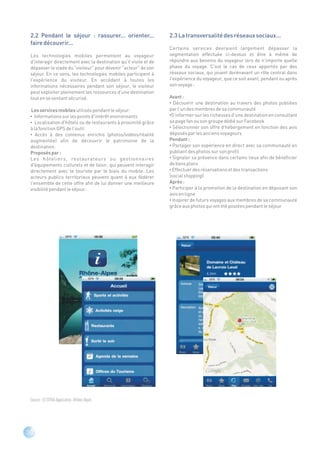 2.2 Pendant le séjour : rassurer... orienter...                  2.3 La transversalité des réseaux sociaux...
 faire découvrir...
                                                                  Certains services devraient largement dépasser la
 Les technologies mobiles permettent au voyageur                  segmentation effectuée ci-dessus et être à même de
 d'interagir directement avec la destination qu'il visite et de   répondre aux besoins du voyageur lors de n'importe quelle
 dépasser le stade du "visiteur" pour devenir "acteur" de son     phase du voyage. C'est le cas de ceux apportés par des
 séjour. En ce sens, les technologies mobiles participent à       réseaux sociaux, qui jouent dorénavant un rôle central dans
 l'expérience du visiteur. En accédant à toutes les               l'expérience du voyageur, que ce soit avant, pendant ou après
 informations nécessaires pendant son séjour, le visiteur         son voyage :
 peut exploiter pleinement les ressources d'une destination
 tout en se sentant sécurisé.                                     Avant :
                                                                  • Découvrir une destination au travers des photos publiées
  Les services mobiles utilisés pendant le séjour:                par l'un des membres de sa communauté
 • Informations sur les points d'intérêt environnants             •S'informer sur les richesses d'une destination en consultant
 • Localisation d'hôtels ou de restaurants à proximité grâce      sa page fan ou son groupe dédié sur Facebook
 à la fonction GPS de l'outil                                     • Sélectionner son offre d'hébergement en fonction des avis
 • Accès à des contenus enrichis (photos/vidéos/réalité           déposés par les anciens voyageurs
 augmentée) afin de découvrir le patrimoine de la                 Pendant :
 destination.                                                     • Partager son expérience en direct avec sa communauté en
 Proposés par :                                                   publiant des photos sur son profil
 Les hôteliers, restaurateurs ou gestionnaires                    • Signaler sa présence dans certains lieux afin de bénéficier
 d'équipements culturels et de loisir, qui peuvent interagir      de bons plans
 directement avec le touriste par le biais du mobile. Les         • Effectuer des réservations et des transactions
 acteurs publics territoriaux peuvent quant à eux fédérer         (social shopping)
 l'ensemble de cette offre afin de lui donner une meilleure       Après :
 visibilité pendant le séjour.                                    • Participer à la promotion de la destination en déposant son
                                                                  avis en ligne
                                                                  • Inspirer de futurs voyages aux membres de sa communauté
                                                                  grâce aux photos qui ont été postées pendant le séjour




 Source : © SITRA-Application iRhône-Alpes




10
 
