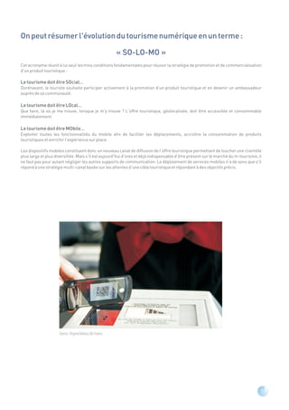 On peut résumer l'évolution du tourisme numérique en un terme :

                                                              « SO-LO-MO »
Cet acronyme réunit à lui seul les trois conditions fondamentales pour réussir la stratégie de promotion et de commercialisation
d'un produit touristique :

Le tourisme doit être SOcial…
Dorénavant, le touriste souhaite participer activement à la promotion d'un produit touristique et en devenir un ambassadeur
auprès de sa communauté.

Le tourisme doit être LOcal…
Que faire, là où je me trouve, lorsque je m'y trouve ? L'offre touristique, géolocalisée, doit être accessible et consommable
immédiatement.

Le tourisme doit être MObile…
Exploiter toutes les fonctionnalités du mobile afin de faciliter les déplacements, accroître la consommation de produits
touristiques et enrichir l'expérience sur place.

Les dispositifs mobiles constituent donc un nouveau canal de diffusion de l'offre touristique permettant de toucher une clientèle
plus large et plus diversifiée. Mais s'il est aujourd'hui d'ores et déjà indispensable d’être présent sur le marché du m-tourisme, il
ne faut pas pour autant négliger les autres supports de communication. Le déploiement de services mobiles n'a de sens que s'il
répond à une stratégie multi-canal basée sur les attentes d’une cible touristique et répondant à des objectifs précis.




                     Source : Virginie Valdois / Air France




                                                                                                                                    11
 