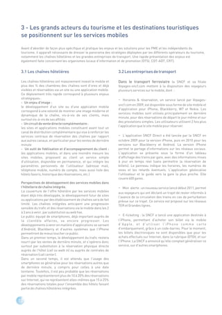 3 - Les grands acteurs du tourisme et les destinations touristiques
 se positionnent sur les services mobiles

 Avant d'aborder de façon plus spécifique et pratique les enjeux et les solutions pour les PME et les indépendants du
 tourisme, il apparaît nécessaire de dresser le panorama des stratégies déployées par les différents opérateurs du tourisme,
 notamment les chaînes hôtelières et les grandes entreprises de transport. Une rapide présentation des enjeux est
 également faite concernant les organismes locaux d'information et de promotion (OTSI, CDT-ADT, CRT).


 3.1 Les chaînes hôtelières                                        3.2 Les entreprises de transport

 Les chaînes hôtelières ont massivement investi le mobile et       Dans le transport ferroviaire la SNCF et sa filiale
 plus des ¾ des chambres des chaînes sont d'ores et déjà           Voyages-sncf.com mettent à la disposition des voyageurs
 visibles et réservables via un site ou une application mobile.    plusieurs services sur le mobile, dont :
 Ce déploiement très rapide correspond à plusieurs enjeux
 stratégiques :                                                    -  Horaires & réservation, un service lancé par Voyages-
 - Un enjeu d'image :
                                                                   sncf.com en 2009, est disponible sous forme de site mobile et
 le développement d'un site ou d'une application mobile
                                                                   d'application pour iPhone, Blackberry, W7 et Nokia. Les
 correspond à une volonté de montrer une image moderne et
                                                                   services mobiles sont utilisés principalement en dernière
 dynamique de la chaîne, vis-à-vis de ses clients, mais
                                                                   minute, pour des réservations de départ le jour même et sur
 surtout vis-à-vis de ses affiliés
                                                                   des prestations simples. Les utilisateurs utilisent 2 fois plus
 - Un circuit de vente directe complémentaire :
                                                                   l'application que le site mobile pour réserver.
 les sites et applications mobiles constituent avant tout un
 canal de distribution complémentaire qui vise à renforcer les
 services centraux de réservation des chaînes par rapport          - L'application SNCF Direct a été lancée par la SNCF en
 aux autres canaux, en particulier pour les ventes de dernière     octobre 2009 pour la version iPhone, puis en 2010 pour les
 minute                                                            versions sur Blackberry et Android. La version iPhone
 - Un outil de fidélisation et d'accompagnement du client :        permet le partage d'informations sur les réseaux sociaux.
 les applications mobiles, et dans une moindre mesure les          L'application se présente sous la forme d'un tableau
 sites mobiles, proposent au client un service simple              d'affichage des trains par gare, avec des informations mises
 d'utilisation, disponible en permanence, et qui intègre les       à jour en temps réel (sans permettre la réservation de
 paramètres personnels de l'utilisateur (adresse mail,             billets). Le panneau indique les horaires, les numéros de
 téléphone mobile, numéro de compte, mais aussi liste des          voies et les retards éventuels. L'application géolocalise
 hôtels favoris, historique des réservations, etc.)                l'utilisateur et le guide vers la gare la plus proche. Elle
                                                                   couvre 600 gares .
 Perspectives de développement des services mobiles dans
 l'hôtellerie de chaîne intégrée.                                  - Mon alerte : un nouveau service lancé début 2011, permet
 La couverture de l'offre hôtelière par les services mobiles       aux voyageurs qui ont déclaré un trajet de rester informés à
 étant déjà très développée, le développement futur de sites       l'avance de la circulation des trains en cas de perturbation
 ou applications par des établissement de chaînes sera de fait     prévue sur ce trajet. Ce service est proposé sur les réseaux
 limité. Les chaînes intégrées anticipent une progression          TER et Grandes lignes.
 sensible du trafic et des réservations via le mobile dans les 2
 à 3 ans à venir, par substitution au web fixe.
 Le public équipé de smartphones, déjà important auprès de         - E-ticketing : la SNCF a lancé une application destinée à
 la clientèle affaires, va encore progresser. Les                  l'iPhone, permettant d'acheter son billet via le mobile
 développements à venir en matière d'applications se servant       d'Apple, et d'utiliser l'iPhone comme carte
 d'Androïd, Blackberry et d'autres systèmes que l'iPhone           d'embarquement, grâce à un code-barres. Pour le moment,
 permettront de mieux toucher ce public.                           les billets électroniques ne sont disponibles que pour les
 Dans un premier temps, le développement du trafic restera         achats effectués sur Internet, dans la rubrique iDTGV, et sur
 nourri par les ventes de dernière minute, et s'opérera donc       l'iPhone. La SNCF a annoncé qu'elle comptait généraliser ce
 surtout par substitution à la réservation physique directe        service, sur d'autres smartphones.
 auprès de l'hôtel (call ou walk in) ou auprès de centrales de
 réservation (call center).
 Dans un second temps, il est attendu que l'usage des
 smartphones se généralise pour les réservations autres que
 de dernière minute, y compris pour celles à une date
 lointaine. Toutefois, il est peu probable que les réservations
 par mobile représenteront plus de 10 à 20% des réservations
 sur Internet, qui ne représentent elles-mêmes que 15 à 25%
 des réservations totales pour l'ensemble des hôtels faisant
 partie de chaînes hôtelières intégrées.


12
 