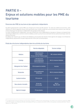 PARTIE II –
Enjeux et solutions mobiles pour les PME du
tourisme
Panorama des PME du tourisme et des exploitants indépendants

On définit généralement comme PME une entreprise de moins de 250 salariés(1). Or, dans les métiers du tourisme, cette
référence à l'effectif apparaît comme moins pertinente, pour rendre compte de la structuration des secteurs, que celle qui
amène à distinguer les opérateurs indépendants des groupes et des réseaux.
La notion d'établissement indépendant, ainsi que la distinction entre indépendants et groupes et réseaux correspond à des
cas de figure différenciés, comme le montre le tableau suivant, qui fournit une estimation de leur poids économique selon les
secteurs d'activité.
Ce tableau fait ressortir que, en dehors de l'hôtellerie, de la location de voitures et des agences de voyages, les entreprises
indépendantes représentent une part majoritaire de l'offre et de l'activité produite.



Poids des structures indépendantes dans les activités du tourisme


                                                                Poids des indépendants                       Structure Juridique


                                                                  - 15 000 établissements
                              Hôtellerie                            - 59% des chambres                   SARL, entreprises individuelles
                                                         - 51% des arrivées dans l'hôtellerie classée

                                                                   - 7 320 établissements
                              Campings                           - 93% des établissements               SARL, SA, entreprises individuelles
                                                                 - 84% des emplacements


                    Hébergement chez l'habitant              - 94% des logements non labellisés                    Particuliers



                                                                 - 94% des établissements
                            Restauration                             - 68% des repas
                                                                                                        SARL, SA, entreprises individuelles




                        Location de voitures                          25% du parc auto                              SARL, SA



                                                                       95% des sites                                SARL, SA
                    Sites culturels et récréatifs                     66% des entrées                            Régie, EPIC, SEM



                        Agences de voyages                          27% des entreprises                                 SA




(1)
  La règlementation française distingue les très petites entreprises (TPE) de moins de 20 salariés1, les petites et les moyennes entreprises (PME)
de 20 à 249 salariés, les entreprises de taille intermédiaire (ETI) qui en comptent entre 250 et 49992, et les grandes entreprises (GE) dont l'effectif
dépasse les 5 000 salariés.


                                                                                                                                                          15
 