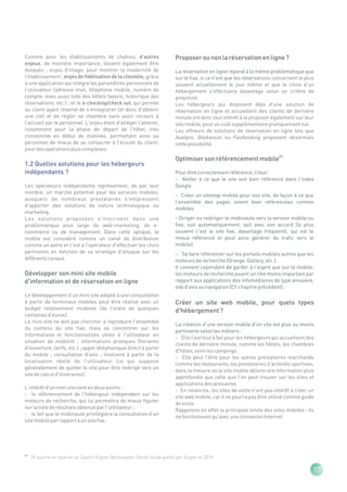 Comme pour les établissements de chaînes, d'autres                            Proposer ou non la réservation en ligne ?
enjeux, de moindre importance, doivent également être
évoqués : enjeu d'image, pour montrer la modernité de                         La réservation en ligne répond à la même problématique que
l'établissement ; enjeu de fidélisation de la clientèle, grâce                sur le fixe, si ce n'est que les réservations concernent le plus
à une application qui intègre les paramètres personnels de                    souvent actuellement le jour même et que le choix d'un
l'utilisateur (adresse mail, téléphone mobile, numéro de                      hébergement s'effectuera davantage selon un critère de
compte, mais aussi liste des hôtels favoris, historique des                   proximité.
réservations, etc.) ; et le e-checking/check out, qui permet                  Les hébergeurs qui disposent déjà d'une solution de
au client ayant réservé de s'enregistrer (et donc d'obtenir                   réservation en ligne et accueillent des clients de dernière
une clé) et de régler sa chambre sans avoir recours à                         minute ont donc tout intérêt à la proposer également sur leur
l'accueil par le personnel. L'enjeu étant d'alléger l'attente,                site mobile, pour un coût supplémentaire pratiquement nul.
notamment pour la phase de départ de l'hôtel, très                            Les offreurs de solutions de réservation en ligne tels que
concentrée en début de matinée, permettant ainsi au                           Availpro, Bookassist ou Fastbooking proposent désormais
personnel de mieux de se consacrer à l'écoute du client,                      cette possibilité.
pour des opérations plus complexes.
                                                                              Optimiser son référencement mobile(2)
1.2 Quelles solutions pour les hébergeurs
indépendants ?                                                                Pour être correctement référencé, il faut :
                                                                              - Veiller à ce que le site soit bien référencé dans l'index
Les opérateurs indépendants représentent, de par leur                         Google.
nombre, un marché potentiel pour les services mobiles,
                                                                              - Créer un sitemap mobile pour son site, de façon à ce que
auxquels de nombreux prestataires s'empressent
                                                                              l'ensemble des pages soient bien référencées comme
d'apporter des solutions de nature technologique ou
                                                                              mobiles.
marketing.
Les solutions proposées s'inscrivent dans une                                 - Diriger ou rediriger le mobinaute vers la version mobile ou
problématique plus large de web-marketing, de e-                              fixe, soit automatiquement, soit avec son accord (le plus
commerce ou de management. Dans cette optique, le                             souvent c'est le site fixe, davantage fréquenté, qui est le
mobile est considéré comme un canal de distribution                           mieux référencé et peut ainsi générer du trafic vers le
comme un autre et c'est à l'opérateur d'effectuer les choix                   mobile).
pertinents en fonction de sa stratégie d'attaque sur les                      - Se faire référencer sur les portails mobiles autres que les
différents canaux.                                                            moteurs de recherche (Orange, Gallery, etc.).
                                                                              Il convient cependant de garder à l'esprit que sur le mobile,
Développer son mini site mobile                                               les moteurs de recherche jouent un rôle moins important par
d'information et de réservation en ligne                                      rapport aux applications des infomédiaires de type annuaire,
                                                                              site d'avis ou navigation (Cf. chapitre précédent).
Le développement d'un mini site adapté à une consultation
à partir de terminaux mobiles peut être réalisé avec un                       Créer un site web mobile, pour quels types
budget relativement modeste (de l'ordre de quelques                           d'hébergement ?
centaines d'euros).
Le mini site ne doit pas chercher à reproduire l'ensemble
                                                                              La création d'une version mobile d'un site est plus ou moins
du contenu du site fixe, mais se concentrer sur les
                                                                              pertinente selon les métiers :
informations et fonctionnalités utiles à l'utilisateur en
                                                                              - Elle l'est tout à fait pour les hébergeurs qui accueillent des
situation de mobilité : informations pratiques (horaires
                                                                              clients de dernière minute, comme les hôtels, les chambres
d'ouverture, tarifs, etc.) ; appel téléphonique direct à partir
                                                                              d'hôtes, voire les campings.
du mobile ; consultation d'avis ; itinéraire à partir de la
                                                                              - Elle peut l'être pour les autres prestataires marchands
localisation réelle de l'utilisateur (ce qui suppose
                                                                              comme les restaurants, les prestataires d'activités sportives,
généralement de quitter le site pour être redirigé vers un
                                                                              dans la mesure où le site mobile délivre une information plus
site de calcul d'itinéraires).
                                                                              approfondie que celle que l'on peut trouver sur les sites et
                                                                              applications des annuaires.
L'intérêt d'un mini site tient en deux points :
                                                                              - En revanche, les sites de visite n'ont pas intérêt à créer un
- le référencement de l'hébergeur indépendant sur les
                                                                              site web mobile, car il ne pourra pas être utilisé comme guide
moteurs de recherche, qui lui permettra de mieux figurer
                                                                              de visite.
sur la liste de résultats obtenue par l'utilisateur ;
                                                                              Rappelons en effet la principale limite des sites mobiles : ils
- le fait que le mobinaute privilégiera la consultation d'un
                                                                              ne fonctionnent qu'avec une connexion Internet.
site mobile par rapport à un site fixe.




(2)
      On pourra se reporter au Search Engine Optimization Starter Guide publié par Google en 2010

                                                                                                                                             17
 