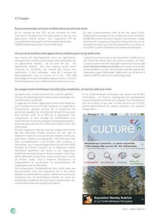 2.2 Usages


 Recensement des services mobiles dans les sites de visite
 On ne recense en mai 2011 qu'une trentaine de sites             Ce type d'investissement reste le fait des sites à forte
 culturels et récréatifs qui ont investi dans un site ou une     fréquentation, puisque l'on ne compte que 6 sites de moins
 application mobile propre. Ceci représente 9% de                de 500 000 entrées qui soient équipés. Inversement, ce type
 l'ensemble des sites ayant une fréquentation de plus de         de service ne s'impose pas dans tous les grands sites, si l'on
 100 000 visiteurs par an (de l'ordre de 300 sites).             l'excepte les majors que sont Disneyland Paris, le Louvre, la
                                                                 Tour Eiffel, le centre Pompidou et le château de Versailles.

 Un succès d'audience des applications mobiles pour les grands sites
 Les niveaux de téléchargement, pour les applications,           L'objectif visé de susciter ou de renouveler l'intérêt pour le
 témoignent de l'intérêt suscité auprès des mobinautes par       site a bien été atteint pour ces acteurs majeurs. En effet,
 les applications mobiles : de ce point de vue, les              l'usage est pour une très large part le fait de personnes qui
 applications mobiles des sites majeurs, qu'ils soient           ne se sont pas rendues sur le site ou du moins ne l'ont pas
 culturels ou récréatifs, ont réalisé des scores très            utilisé pendant la visite. Une enquête réalisée auprès des
 significatifs. A titre d'exemple : près de 2 millions de        mobinautes ayant téléchargé l'application sur le Vatican a
 téléchargements pour le Louvre en 2 ans ; 450 000               révélé que 82% d'entre eux n'y étaient pas allés.
 téléchargements pour Disneyland depuis 6 mois ; 1 million
 de téléchargements pour le Musée du Quai Branly en un an…


 Un usage encore limité pour les sites plus modestes, en tant qu'aide à la visite
 Les petits sites, à faible notoriété ont a contrario généré     A ces problématiques techniques s'en ajoute une d'ordre
 très peu de téléchargements, faute d'avoir développé une        économique : en France, l'audioguide est pratiquement
 communication suffisante.                                       toujours proposé comme un service payant non inclus dans le
 L'usage qui est fait de l'application comme outil d'aide à la   prix de la visite, ce qui, avec un taux de prise de 5 à 25%,
 visite semble encore tout à fait marginal, au regard de la      permet généralement au service d'assurer son équilibre
 fréquentation globale comme de la proportion de                 d'exploitation.
 personnes équipées de smartphones (proportion qui peut
 être estimée entre 10 et 30% de la population). Par
 comparaison, le taux d'usage est sensiblement plus
 important pour les musées équipés d'audioguides payants :
 le taux de prise varie de 5% à 25% selon la façon dont il est
 mis en avant.
 On peut cependant observer que ces usages sont limités
 par des difficultés d'ordre pratique qui font que le
 téléphone mobile ne s'est pas encore imposé comme une
 alternative crédible aux audioguides. Ces difficultés sont
 liées principalement à la lourdeur des contenus à
 télécharger, qu'il s'agisse d'applications ou de fichier MP3
 (formats de fichiers, transfert sur le téléphone mobile
 constituent également des freins, ou de l'application
 mobile (nécessité de disposer d'une connexion wifi à haut
 débit). Difficultés d'ergonomie, en particulier pour l'écoute
 de fichiers audio, sauf à disposer d'écouteurs, et
 l'impossibilité de synchroniser le fonctionnement de
 l'application avec la visite réelle.
 Par comparaison, l'audioguide est plus limité dans ses
 fonctionnalités, mais son ergonomie est in fine mieux
 adaptée à la demande d'un public traditionnel encore peu
 familiarisé avec les technologies mobiles. En outre, les
 audioguides proposent de façon quasi-systématique des
 commentaires dans des langues étrangères.




                                                                                                         Source : i-maginal / Colture Clic
20
 