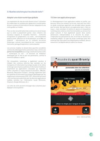 2.3 Quelles solutions pour les sites de visite ?


Adopter une vision numérique globale                               1) Créer son application propre

Les exploitants de sites de visite doivent situer l'utilisation    Le développement d'une application mobile se justifie, non
du mobile dans le contexte plus global de la numérisation          pas pour attirer les visiteurs sur le site, mais pour leur offrir
de leurs contenus d'information et de leur adaptation à une        un guide numérique apportant une véritable valeur ajoutée
visite guidée sur mobile.                                          pour la visite. Non pas lancer une application pour « faire un
                                                                   coup », mais concevoir et mettre en œuvre un écosystème
Pour un site, la numérisation des contenus ne concerne pas         numérique de contenus et de fonctionnalités au service d'un
que la visite à proprement parler, mais s'étend à de               projet culturel. Il faut également ajouter deux autres
nouveaux espaces et nouvelles fonctions : recherche                dimensions indispensables à la réussite du projet :
d'inspiration et préparation à la visite ; enrichissement          l'implication du personnel du site, et la mise en œuvre d'un
après la visite ; diffusion sur le site physique, sur le Web, en   marketing adapté. Ce type de projet numérique peut être
mobilité ; informations sur le contexte territorial                mené par des sites ayant une fréquentation modeste, dans la
(historique, culturel, touristique) du site ; communication        mesure où il se déploie dans le cadre d'un réseau.
(rencontre, partage d'expérience, communautés).

Les services mobiles ne doivent donc pas être considérés
comme des développements autonomes mais comme une
partie d'un écosystème plus large constitué d'autres outils
– numériques ou non - et fonctions de médiation
développés par le site ou par ses partenaires, comme le
montre le tableau ci-après :

Cet écosystème numérique a également vocation à
intégrer des contenus externes (par exemple sur les
transports et l'information touristique locale), et de même
à interagir avec d'autres systèmes d'information mobiles et
notamment les applications culturelles qui recensent
l'offre culturelle au niveau national (CultureClic, OMusée,
Musetrek, Monument Tracker) ; Interagir également avec
les systèmes d'information touristiques développés par les
organismes institutionnels (CRT, CDT, offices de tourisme)
; et d'une façon plus générale avec les diverses applications
mobiles centrées sur l'information locale (Dismoioù,
Cityzeum, Google Adresses, etc.).

Les sites de visite peuvent envisager deux solutions pour
déployer cet écosystème :




                                                                                                              Source : musée du quai Branly




                                                                                                                                              21
 