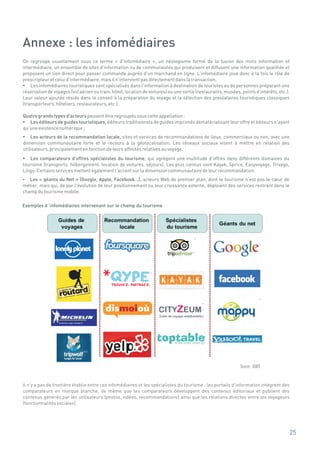 Annexe : les infomédiaires
On regroupe usuellement sous ce terme « d'infomédiaire », un néologisme formé de la fusion des mots information et
intermédiaire, un ensemble de sites d'information ou de communautés qui produisent et diffusent une information qualifiée et
proposent un lien direct pour passer commande auprès d'un marchand en ligne. L'infomédiaire joue donc à la fois le rôle de
prescripteur et celui d'intermédiaire, mais il n'intervient pas directement dans la transaction.
?   Les infomédiaires touristiques sont spécialisés dans l'information à destination de touristes ou de personnes préparant une
réservation de voyages (vol aérien ou train, hôtel, location de voitures) ou une sortie (restaurants, musées, points d'intérêts, etc.).
Leur valeur ajoutée réside dans le conseil à la préparation du voyage et la sélection des prestataires touristiques classiques
(transporteurs, hôteliers, restaurateurs, etc.).

Quatre grands types d'acteurs peuvent être regroupés sous cette appellation :
?  Les éditeurs de guides touristiques, éditeurs traditionnels de guides imprimés dématérialisant leur offre et éditeurs n'ayant
qu'une existence numérique ;
? de la recommandation locale, sites et services de recommandations de lieux, commerciaux ou non, avec une
    Les acteurs
dimension communautaire forte et le recours à la géolocalisation. Les réseaux sociaux visent à mettre en relation des
utilisateurs, principalement en fonction de leurs affinités relatives au voyage.
?   Les comparateurs d'offres spécialistes du tourisme, qui agrègent une multitude d'offres dans différents domaines du
tourisme (transports, hébergement, location de voitures, séjours). Les plus connus sont Kayak, Sprice, Easyvoyage, Trivago,
Liligo. Certains services mettent également l'accent sur la dimension communautaire de leur recommandation.
?  Les « géants du Net » (Google, Apple, Facebook…), acteurs Web de premier plan, dont le tourisme n'est pas le cœur de
métier, mais qui, de par l'évolution de leur positionnement ou leur croissance externe, déploient des services rentrant dans le
champ du tourisme mobile.

Exemples d ’infomédiaires intervenant sur le champ du tourisme




                                                                                                              Source : IDATE


Il n'y a pas de frontière établie entre ces infomédiaires et les spécialistes du tourisme : les portails d'information intègrent des
comparateurs en marque blanche, de même que les comparateurs développent des contenus éditoriaux et publient des
contenus générés par les utilisateurs (photos, vidéos, recommandations) ainsi que les relations directes entre les voyageurs
(fonctionnalités sociales).




                                                                                                                                      25
 