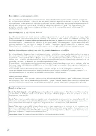 Des modèles économiques diversifiés

 Les comparateurs et les portails d'information déploient des modèles économiques relativement similaires, qui reposent
 sur plusieurs sources de revenus : l'affiliation, soit des revenus basés sur la génération de trafic ; la publicité, au sens large
 du terme (grande variété de formats), aussi bien du display que des liens sponsorisés ; le m-commerce de biens ou services
 périphériques au tourisme, comme l'achat d'un guide de voyage imprimé ou encore l'achat d'une place de concert ; les
 prestations proposées aux professionnels du tourisme comme la vente de contenus éditoriaux, la création de profils
 détaillés, la figuration en tête.

 Les infomédiaires et les services mobiles

 Les infomédiaires intervenant dans le tourisme sont davantage positionnés en amont, dans la préparation du voyage, et plus
 particulièrement dans l'information pratique préalable. Sans renoncer à cette position, leur ambition économique est
 désormais de capter de l'audience payante sur l'ensemble du processus de voyage et, notamment, lorsque le voyageur est en
 situation de mobilité. Ce qui suppose une adaptation de leur démarche dans plusieurs domaines, comme l'adaptation de leurs
 contenus aux besoins des internautes en situation de mobilité ; l'exploitation des technologies liées au téléphone mobile
 (géolocalisation, formats d'écran…) ; le recours à des solutions de marketing direct à destination des prestataires locaux.


 Les fonctionnalités des guides tirant parti du contexte du voyageur en mobilité

 Les éditeurs de guides réorganisent leurs produits pour une lecture sur téléphone mobile : par la création de liens internes et de
 liens externes permettant de se rendre sur un site Internet tiers (une fenêtre s'ouvre qui charge le navigateur web sans sortir de
 l'application) ; par la lecture de vidéos hébergées aussi bien sur une plateforme telle que YouTube, Dailymotion, ou sur un
 serveur dédié ; ou encore via une fonctionnalité déclenchant l'appel téléphonique (sans besoin de numéroter) d'un site
 touristique, d'un hôtel, d'un restaurant ou d'un magasin signalé dans le guide…
 D'autres éditeurs mettent en avant les fonctionnalités d'orientation (localisation, déplacement) tout en soulignant le fait que
 l'utilisateur n'a pas besoin d'être connecté à Internet au moment de l'usage ; les cartes étant téléchargées avec l'application au
 moment de l'achat.
 L'utilisation des fonctions d'orientation lors du séjour n'entraîne donc pas de frais de roaming sauf si l'utilisateur se
 connecte sciemment pour télécharger une mise à jour de l'application (pour les guides ayant recours aux contenus UGC –
 User Generated Content) ou pour poster lui-même des contenus (notes, critiques, photos).

 L'enjeu des services mobiles
 Pour les géants du net, l'enjeu principal d'une utilisation de leurs services par des voyageurs et des professionnels du tourisme
 est précisément l'accès aux services en situation de mobilité : Google, Facebook, Mappy et dans une moindre mesure Yahoo
 cherchent à décliner leurs services sur smartphones et tablettes afin de proposer aux utilisateurs une expérience optimisée.



 Google et le tourisme

 Google Travel développe des outils spécifiques pour chaque besoin du cycle du voyageur - Rêver, Rechercher, Réserver, Vivre
 une expérience et Partager, créant ainsi un réseau de services interfacés proposés dans une quinzaine de sites et
 d'applications, parmi lesquels :

 Google Places indexe non pas des pages web mais des lieux réels, auxquels seront progressivement associés l'ensemble des
            ?
 informations relatives à ces lieux : catégories d'établissement, horaires d'ouverture des boutiques, menus des restaurants… ,
 ainsi que les opinions laissées par les voyageurs sur Google Places, mais aussi Tripadvisor, Qype, Hotels.com…

 Google Flight : suite au rachat d'ITA Software, Google a mis en place une plateforme de recherche de vols simple avec une
 présentation graphique liée à Google Maps. Ce service n'est pour l'instant disponible que sur les Etats-Unis et, étonnamment
 pas en version pour téléphone mobile. Mais il laisse présager des développements sur d'autres pays et d'autres types de
 prestations, voire l'ajout d'une fonctionnalité de réservation ;
 Google Hotel Finder : un comparateur d'hôtels connecté aux sites de réservation en ligne.




26
 