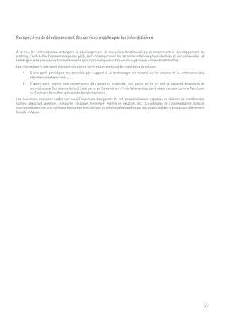 Perspectives de développement des services mobiles par les infomédiaires


A terme, les infomédiaires anticipent le développement de nouvelles fonctionnalités et notamment le développement du
profiling, c'est-à-dire l'apprentissage des goûts de l'utilisateur pour des recommandations plus sélectives et personnalisées ; et
l'émergence de services de tourisme mobile conçus spécifiquement pour une expérience utilisant les tablettes.
Les infomédiaires devraient alors orienter leurs services Internet mobiles dans deux directions.
    ? part, privilégier les données par rapport à la technologie en misant sur le volume et la pertinence des
    D'une
         informations disponibles ;
    ? part, opérer une convergence des services proposés, soit parce qu'ils en ont la capacité financière et
    D'autre
         technologique (les géants du net) ; soit parce qu'ils viendront s'interfacer autour de réseaux sociaux comme Facebook
         ou d'acteurs de niches spécialisés dans le tourisme.
Les évolutions devraient s'effectuer sous l'impulsion des géants du net, potentiellement capables de réaliser de nombreuses
tâches: chercher, agréger, comparer, localiser, héberger, mettre en relation, etc. Le paysage de l'infomédiation dans le
tourisme est encore susceptible d'évoluer en fonction des stratégies développées par les géants du Net et plus particulièrement
Google et Apple.




                                                                                                                                 27
 