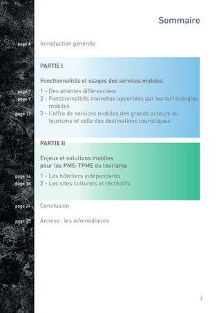Sommaire

 page 4   Introduction générale


          PARTIE I

          Fonctionnalités et usages des services mobiles
 page 7   1 - Des attentes différenciées
 page 9   2 - Fonctionnalités nouvelles apportées par les technologies
              mobiles
page 12   3 - L’offre de services mobiles des grands acteurs du
              tourisme et celle des destinations touristiques


          PARTIE II

          Enjeux et solutions mobiles
          pour les PME-TPME du tourisme
page 14   1 - Les hôteliers indépendants
page 18   2 - Les sites culturels et récréatifs


page 24   Conclusion

page 25   Annexe : les infomédiaires




                                                                         3
 