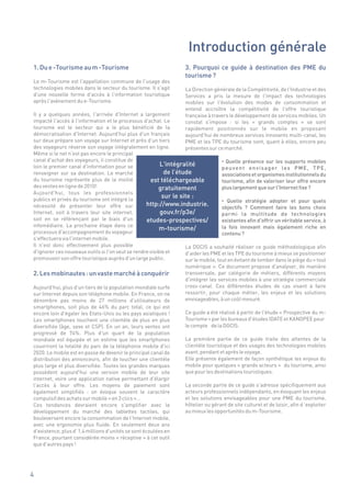 Introduction générale
1. Du e -Tourisme au m -Tourisme                                       3. Pourquoi ce guide à destination des PME du
                                                                       tourisme ?
Le m-Tourisme est l'appellation commune de l'usage des
technologies mobiles dans le secteur du tourisme. Il s'agit            La Direction générale de la Compétitivité, de l'Industrie et des
d'une nouvelle forme d'accès à l'information touristique               Services a pris la mesure de l'impact des technologies
après l'avènement du e-Tourisme.                                       mobiles sur l'évolution des modes de consommation et
                                                                       entend accroître la compétitivité de l'offre touristique
Il y a quelques années, l'arrivée d'Internet a largement               française à travers le développement de services mobiles. Un
impacté l'accès à l'information et le processus d'achat. Le            constat s'impose : si les « grands comptes » se sont
tourisme est le secteur qui a le plus bénéficié de la                  rapidement positionnés sur le mobile en proposant
démocratisation d'Internet. Aujourd'hui plus d'un français             aujourd'hui de nombreux services innovants multi-canal, les
sur deux prépare son voyage sur Internet et près d'un tiers            PME et les TPE du tourisme sont, quant à elles, encore peu
des voyageurs réserve son voyage intégralement en ligne.               présentes sur ce marché.
Même si le net n'est pas encore le principal
canal d'achat des voyageurs, il constitue de                                         • Quelle présence sur les supports mobiles
loin le premier canal d'information pour se               L'intégralité
                                                                                     p e u v e n t e n v i s a g e r le s P M E , T P E ,
renseigner sur sa destination. Le marché                    de l’étude               associations et organismes institutionnels du
du tourisme représente plus de la moitié             est téléchargeable              tourisme, afin de valoriser leur offre encore
des ventes en ligne de 2010!                             gratuitement                plus largement que sur l'Internet fixe ?
Aujourd'hui, tous les professionnels
publics et privés du tourisme ont intégré la
                                                           sur le site :
                                                                                     • Quelle stratégie adopter et pour quels
nécessité de présenter leur offre sur              http://www.industrie.             objectifs ? Comment faire les bons choix
Internet, soit à travers leur site internet,              gouv.fr/p3e/               parmi la multitude de technologies
soit en se référençant par le biais d'un           etudes-prospectives/              existantes afin d'offrir un véritable service, à
infomédiaire. La prochaine étape dans ce                                             la fois innovant mais également riche en
                                                          m-tourisme/
processus d'accompagnement du voyageur                                               contenu ?
s'effectuera via l'internet mobile.
Il n'est donc effectivement plus possible                           La DGCIS a souhaité réaliser ce guide méthodologique afin
d'ignorer ces nouveaux outils si l'on veut se rendre visible et     d'aider les PME et les TPE du tourisme à mieux se positionner
promouvoir son offre touristique auprès d'un large public.          sur le mobile, tout en évitant de tomber dans le piège du « tout
                                                                       numérique ». Ce document propose d'analyser, de manière
2. Les mobinautes : un vaste marché à conquérir                        transversale, par catégorie de métiers, différents moyens
                                                                       d'intégrer les services mobiles à une stratégie commerciale
Aujourd'hui, plus d'un tiers de la population mondiale surfe           cross-canal. Ces différentes études de cas visent à faire
sur Internet depuis son téléphone mobile. En France, on ne             ressortir, pour chaque métier, les enjeux et les solutions
dénombre pas moins de 27 millions d'utilisateurs de                    envisageables, à un coût mesuré.
smartphones, soit plus de 46% du parc total, ce qui est
encore loin d'égaler les Etats-Unis ou les pays asiatiques !           Ce guide a été réalisé à partir de l'étude « Prospective du m-
Les smartphones touchent une clientèle de plus en plus                 Tourisme » par les bureaux d'études IDATE et KANOPEE pour
diversifiée (âge, sexe et CSP). En un an, leurs ventes ont             le compte de la DGCIS.
progressé de 74%. Plus d'un quart de la population
mondiale est équipée et on estime que les smartphones                  La première partie de ce guide traite des attentes de la
couvriront la totalité du parc de la téléphonie mobile d'ici           clientèle touristique et des usages des technologies mobiles
2020. Le mobile est en passe de devenir le principal canal de          avant, pendant et après le voyage.
distribution des annonceurs, afin de toucher une clientèle             Elle présente également de façon synthétique les enjeux du
plus large et plus diversifiée. Toutes les grandes marques             mobile pour quelques « grands acteurs » du tourisme, ainsi
possèdent aujourd'hui une version mobile de leur site                  que pour les destinations touristiques.
internet, voire une application native permettant d'élargir
l'accès à leur offre. Les moyens de paiement sont                      La seconde partie de ce guide s'adresse spécifiquement aux
également simplifiés : on évoque souvent le caractère                  acteurs professionnels indépendants, en évoquant les enjeux
compulsif des achats sur mobile « en 3 clics »…                        et les solutions envisageables pour une PME du tourisme,
Ces tendances devraient encore s'amplifier avec le                     hôtelier ou gérant de site culturel et de loisir, afin d ’exploiter
développement du marché des tablettes tactiles, qui                    au mieux les opportunités du m-Tourisme.
bouleversent encore la consommation de l'Internet mobile,
avec une ergonomie plus fluide. En seulement deux ans
d'existence, plus d' 1,4 millions d'unités se sont écoulées en
France, pourtant considérée moins « réceptive » à cet outil
que d'autres pays !




4
 