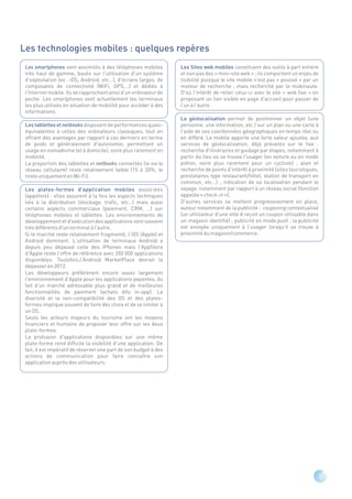Les technologies mobiles : quelques repères
 Les smartphones sont assimilés à des téléphones mobiles           Les Sites web mobiles constituent des outils à part entière
 très haut de gamme, basés sur l'utilisation d'un système          et non pas des « mini-site web » ; ils comportent un enjeu de
 d'exploitation (ex : iOS, Android, etc…), d'écrans larges, de     lisibilité puisque le site mobile n'est pas « poussé » par un
 composants de connectivité (WiFi, GPS,…) et dédiés à              moteur de recherche , mais recherché par le mobinaute.
 l'Internet mobile. Ils se rapprochent ainsi d'un ordinateur de    D'où l'intérêt de relier celui-ci avec le site « web fixe » en
 poche. Les smartphones sont actuellement les terminaux            proposant un lien visible en page d'accueil pour passer de
 les plus utilisés en situation de mobilité pour accéder à des     l'un à l'autre.
 informations.
                                                                   La géolocalisation permet de positionner un objet (une
 Les tablettes et netbooks disposent de performances quasi-        personne, une information, etc.) sur un plan ou une carte à
 équivalentes à celles des ordinateurs classiques, tout en         l'aide de ses coordonnées géographiques en temps réel ou
 offrant des avantages par rapport à ces derniers en terme         en différé. Le mobile apporte une forte valeur ajoutée, aux
 de poids et généralement d'autonomie, permettant un               services de géolocalisation, déjà présents sur le fixe :
 usage en nomadisme (et à domicile), voire plus rarement en        recherche d'itinéraires et guidage par étapes, notamment à
 mobilité.                                                         partir du lieu où se trouve l'usager (en voiture ou en mode
 La proportion des tablettes et netbooks connectés (ie via le      piéton, voire plus rarement pour un cycliste) ; plan et
 réseau cellulaire) reste relativement faible (15 à 20%, le        recherche de points d'intérêt à proximité (sites touristiques,
 reste uniquement en Wi-Fi).                                       prestataires type restaurant/hôtel, station de transport en
                                                                   commun, etc…) ; indication de sa localisation pendant le
 Les plates-formes d'application mobiles associées                 voyage, notamment par rapport à un réseau social (fonction
 (appstore) : elles assurent à la fois les aspects techniques      appelée « check-in »).
 liés à la distribution (stockage, trafic, etc…) mais aussi        D'autres services se mettent progressivement en place,
 certains aspects commerciaux (paiement, CRM, …) sur               autour notamment de la publicité : couponing contextualisé
 téléphones mobiles et tablettes. Les environnements de            (un utilisateur d'une ville A reçoit un coupon utilisable dans
 développement et d'exécution des applications sont souvent        un magasin identifié) ; publicité en mode push : la publicité
 très différents d'un terminal à l'autre.                          est envoyée uniquement à l'usager lorsqu'il se trouve à
 Si le marché reste relativement fragmenté, l'iOS (Apple) et       proximité du magasin/commerce.
 Android dominent. L'utilisation de terminaux Androïd a
 depuis peu dépassé celle des iPhones mais l'AppStore
 d'Apple reste l'offre de référence avec 350 000 applications
 disponibles. Toutefois,l'Android MarketPlace devrait la
 dépasser en 2012.
 Les développeurs préférèrent encore assez largement
 l'environnement d'Apple pour les applications payantes, du
 fait d'un marché adressable plus grand et de meilleures
 fonctionnalités de paiement (achats dits in-app). La
 diversité et la non-compatibilité des OS et des plates-
 formes implique souvent de faire des choix et de se limiter à
 un OS.
 Seuls les acteurs majeurs du tourisme ont les moyens
 financiers et humains de proposer leur offre sur les deux
 plate-formes.
 La profusion d'applications disponibles sur une même
 plate-forme rend difficile la visibilité d'une application. De
 fait, il est impératif de réserver une part de son budget à des
 actions de communication pour faire connaître son
 application auprès des utilisateurs.




                                                                                                                                    5
 