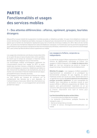 PARTIE 1
Fonctionnalités et usages
des services mobiles
1 - Des attentes différenciées : affaires, agrément, groupes, touristes
étrangers

Adujourd'hui la quasi totalité de la population mondiale possède un téléphone portable. Si le parc de la téléphonie mobile est
encore dominé par les téléphones portables classiques ne disposant pas nécessairement de connexion à l'Internet mobile, on
estime que le nombre de smartphones représentera plus de la moitié des terminaux mobiles d'ici 2014. Dès la fin de l'année
2011, les ventes de smartphones dépasseront celles de téléphones classiques. Ce d'autant plus que les prochains équipements
seront de plus en plus puissants et proposeront des fonctionnalités plus étendues, notamment en ce qui concerne la technologie
NFC-sans contact qui devrait démocratiser le paiement sur mobile.


                                                                  Les voyageurs d'affaire, corporate ou
Les usages des smartphones sont de plus en plus diversifiés       indépendants
et occupent de plus en plus de place dans notre quotidien.
On estime que le temps de connexion à l'Internet mobile
                                                                  Le marché du voyage d'affaire représente en 2010 près de 25
devrait rapidement dépasser celui à l'Internet fixe.
                                                                  millions de déplacements marchands en France. Les
Les technologies mobiles accompagnent également les
                                                                  voyageurs d'affaire disposent d'un budget de dépense plus
consommateurs durant leur voyage. En 2011, la quasi-
                                                                  élevé car c'est leur entreprise qui prend en charge, la
totalité des touristes français a emporté en moyenne trois
                                                                  plupart du temps, l'ensemble des frais de déplacement.
outils technologiques en vacances, téléphones portables en
tête. Concernant les détenteurs de smartphones, plus de la
moitié s'est connectée à l'Internet mobile durant son séjour,     Attentes & usages : Les voyageurs d'affaire possèdent
principalement pour consulter ses mails.                          majoritairement un smartphone et en privilégient les
Si les voyageurs sont encore réticents à réserver leur voyage     fonctionnalités pratiques tel que l'agenda, le carnet
sur leur mobile par manque de confiance sur la                    d'adresses et bien sûr l'accès aux mails. Devant faire face à
confidentialité des données qui y sont déposées, ils              un agenda très minuté, ils sont en attente d'une information
l'utilisent de plus en plus pour obtenir des informations sur     pratique accessible rapidement. Ils sont susceptibles de
la destination et pour un accompagnement personnalisé             modifier leurs réservations en dernière minute et sont
pendant leur séjour.                                              souvent affiliés à différents programmes de fidélité. Ces
                                                                  aspects sont particulièrement importants en ce qui
                                                                  concerne l'offre de transport (réservation d'un billet de train
                                                                  ou d'avion, réservation d'un taxi) et moins pour
                                                                  l'hébergement.

                                                                  Les fonctionnalités les plus recherchées :
                                                                  • Le suivi de toutes les étapes de son voyage
                                                                  • La recherche d'informations pratiques (horaires de
                                                                  transports, taxis, …)
                                                                  • Alertes en temps réel sur le trafic
                                                                  • E-billet et service d'enregistrement/modification sur
                                                                  mobile




                                                                                                                                    7
 