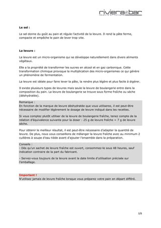 Le sel :

Le sel donne du goût au pain et régule l’activité de la levure. Il rend la pâte ferme,
compacte et empêche le pain de lever trop vite.



La levure :

La levure est un micro-organisme qui se développe naturellement dans divers aliments
végétaux.

Elle a la propriété de transformer les sucres en alcool et en gaz carbonique. Cette
transformation chimique provoque la multiplication des micro-organismes ce qui génère
un phénomène de fermentation.

La levure est idéale pour faire lever la pâte, la rendre plus légère et plus facile à digérer.

Il existe plusieurs types de levures mais seule la levure de boulangerie entre dans la
composition du pain. La levure de boulangerie se trouve sous forme fraîche ou sèche
(déshydratée).

Remarque :
En fonction de la marque de levure déshydratée que vous utiliserez, il est peut-être
nécessaire de modifier légèrement le dosage de levure indiqué dans les recettes.

Si vous comptez plutôt utiliser de la levure de boulangerie fraîche, tenez compte de la
relation d’équivalence suivante pour la doser : 25 g de levure fraîche = 7 g de levure
sèche.

Pour obtenir le meilleur résultat, il est peut-être nécessaire d’adapter la quantité de
levure. De plus, nous vous conseillons de mélanger la levure fraîche avec au minimum 2
cuillères à soupe d’eau tiède avant d’ajouter l’ensemble dans la préparation.

Conseils :
- Dès qu’un sachet de levure fraîche est ouvert, consommez-le sous 48 heures, sauf
indication contraire de la part du fabricant.

- Servez-vous toujours de la levure avant la date limite d’utilisation précisée sur
l’emballage.



Important !
N’utilisez jamais de levure fraîche lorsque vous préparez votre pain en départ différé.




                                                                                            3/8
 