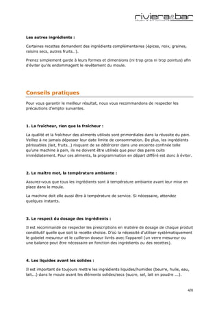 Les autres ingrédients :

Certaines recettes demandent des ingrédients complémentaires (épices, noix, graines,
raisins secs, autres fruits…).

Prenez simplement garde à leurs formes et dimensions (ni trop gros ni trop pointus) afin
d’éviter qu’ils endommagent le revêtement du moule.




Conseils pratiques
Pour vous garantir le meilleur résultat, nous vous recommandons de respecter les
précautions d’emploi suivantes.



1. La fraîcheur, rien que la fraîcheur :

La qualité et la fraîcheur des aliments utilisés sont primordiales dans la réussite du pain.
Veillez à ne jamais dépasser leur date limite de consommation. De plus, les ingrédients
périssables (lait, fruits…) risquant de se détériorer dans une enceinte confinée telle
qu’une machine à pain, ils ne doivent être utilisés que pour des pains cuits
immédiatement. Pour ces aliments, la programmation en départ différé est donc à éviter.



2. Le maître mot, la température ambiante :

Assurez-vous que tous les ingrédients sont à température ambiante avant leur mise en
place dans le moule.

La machine doit elle aussi être à température de service. Si nécessaire, attendez
quelques instants.



3. Le respect du dosage des ingrédients :

Il est recommandé de respecter les prescriptions en matière de dosage de chaque produit
constitutif quelle que soit la recette choisie. D’où la nécessité d’utiliser systématiquement
le gobelet mesureur et le cuilleron doseur livrés avec l’appareil (un verre mesureur ou
une balance peut être nécessaire en fonction des ingrédients ou des recettes).



4. Les liquides avant les solides :

Il est important de toujours mettre les ingrédients liquides/humides (beurre, huile, eau,
lait...) dans le moule avant les éléments solides/secs (sucre, sel, lait en poudre ...).



                                                                                          4/8
 
