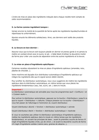L’ordre de mise en place des ingrédients indiqués dans chaque recette tient compte de
cette recommandation.



5. La farine comme ingrédient tampon :

Versez environ la moitié de la quantité de farine après les ingrédients liquides/humides et
répartissez-la uniformément.

Ajoutez ensuite les éléments solides/secs. Ainsi, ces derniers sont isolés des produits
liquides.



6. La levure en bon dernier :

Assurez-vous que la levure soit toujours placée en dernier et prenez garde à ne jamais la
mettre en contact direct avec le sucre, le sel… L’idéal étant d’utiliser la deuxième moitié
de farine pour créer une couche de séparation entre les autres ingrédients et la levure.



7. La mise en place d’ingrédients spécifiques :

Certaines recettes nécessitent la mise en place d’ingrédients spéciaux (amandes, noix,
pépites de chocolat…).

Votre machine est équipée d’un distributeur automatique d’ingrédients spéciaux qui
intègre les ingrédients dès que le signal sonore dédié retentit.

Pour profiter du distributeur automatique, nous vous suggérons de mettre les ingrédients
spéciaux dans le distributeur automatique, en même temps que vous placez les
ingrédients fondamentaux (eau, lait, sucre, sel…) dans le moule.

Important !
Le distributeur automatique est activable pour tous les programmes sauf « Confiture » et
« Cuisson seule ».

Pour activer le distributeur automatique, appuyez sur la touche « Distributeur» jusqu’à ce
que le voyant « Distributeur » s’allume. Chaque pression sur la touche « Distributeur»
vous fait passer de l’allumage à l’extinction du voyant distributeur.

Voyant distributeur allumé = fonction « distributeur automatique » activée

Voyant distributeur éteint = fonction « distributeur automatique » inactivée

Si vous ne souhaitez pas utiliser le distributeur automatique d’ingrédients spéciaux,
mettez les ingrédients spéciaux dans le moule en même temps que les ingrédients
fondamentaux, en suivant les principes de base : avant la première couche de farine s’il
s’agit d’ingrédients liquides (miel, jus de citron…) et avant la deuxième couche de farine
s’il s’agit d’ingrédients solides (raisins secs, graines de sésame…).



                                                                                          5/8
 