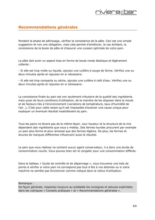 Recommandations générales


Pendant la phase de pétrissage, vérifiez la consistance de la pâte. Ceci est une simple
suggestion et non une obligation, mais cela permet d’améliorer, le cas échéant, la
consistance de la boule de pâte et d’assurer une cuisson optimale de votre pain.



La pâte doit avoir un aspect lisse en forme de boule ronde élastique et légèrement
collante :

- Si elle est trop molle ou liquide, ajoutez une cuillère à soupe de farine. Vérifiez une ou
deux minutes après et rajoutez-en si nécessaire.

- Si elle est trop compacte ou sèche, ajoutez une cuillère à café d’eau. Vérifiez une ou
deux minutes après et rajoutez-en si nécessaire.



La consistance finale du pain est non seulement tributaire de la qualité des ingrédients
mais aussi de leurs conditions d’utilisation, de la manière de les disposer dans le moule
et de facteurs liés à l’environnement (variations de température, taux d’humidité de
l’air…). C’est pour cette raison qu’il est impossible d’avancer une cause unique pour
expliquer un éventuel résultat insatisfaisant du pain.



Tous les pains ne lèvent pas de la même façon. Leur hauteur et la structure de la mie
dépendent des ingrédients que vous y mettez. Des farines lourdes procurent par exemple
un pain plus ferme et plus ramassé que des farines légères. De plus, les farines et
levures de marques différentes influencent aussi le résultat.



Le pain que vous réalisez ne contient aucun agent conservateur, il a donc une durée de
consommation courte. Vous pouvez bien sûr le congeler pour une consommation différée.



Dans le tableau « Guide de contrôle et de dépannage », vous trouverez une liste de
points à vérifier si votre pain ne correspond pas tout à fait à vos attentes ou si votre
machine ne semble pas fonctionner comme indiqué dans la notice d’utilisation.



Remarque :
De façon générale, respectez toujours au préalable les consignes et astuces explicitées
dans les rubriques « Conseils pratiques » et « Recommandations générales ».




                                                                                           8/8
 