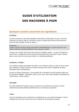 GUIDE D’UTILISATION
                    DES MACHINES À PAIN


Quelques conseils concernant les ingrédients
La farine :

La farine constitue le principal ingrédient utilisé dans la fabrication du pain. Il est très
important de choisir celle qui convient le mieux à chaque pain (farine de blé blanche,
farine de blé complète, farine de seigle…).

Remarque : :
Chaque marque de farine ayant ses propres caractéristiques, il se peut que pour une
même recette les résultats diffèrent d’une marque à l’autre.

Lorsque vous utilisez des farines plus lourdes (complète, seigle…), le pain a tendance à
moins lever. L’usage d’une farine trop fine peut parfois faire trop lever le pain. Utilisez
dans ce cas moins de levure pour obtenir un résultat satisfaisant.



Le beurre / L’huile :

Les matières grasses permettent de donner une meilleure saveur au pain et de le rendre
plus moelleux. Coupez le beurre en petits morceaux afin qu’il se répartisse de façon
homogène dans la préparation.

Suivant le régime alimentaire, il est possible de le remplacer par des graisses telles que
la margarine végétale. Cependant, dans ce cas, nous vous recommandons d’employer de
l’huile d’olive « Extra vierge ».



Les œufs :

Les œufs améliorent le goût du pain, sa texture et contribuent à sa levée. Un pain
contenant des œufs présente généralement un volume plus important.



L’eau :

L’eau est nécessaire pour transformer la préparation en une masse homogène. C’est le
mélange de l’eau avec la farine qui est à l’origine de la formation de gluten.



                                                                                               1/8
 