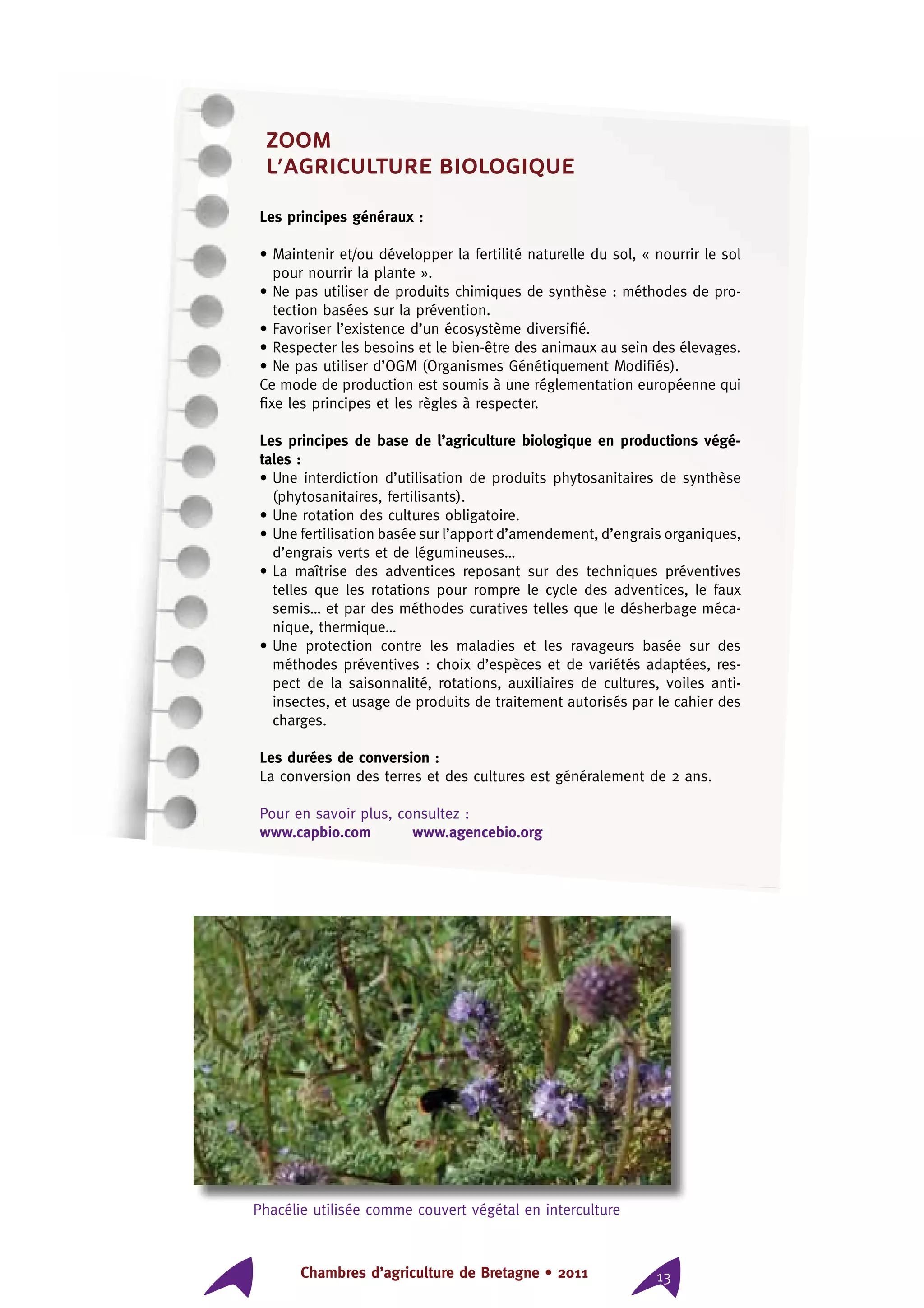 Chambres d’agriculture de Bretagne • 2011 13
ZOOM
l’agriculture biologique
Les principes généraux :
• Maintenir et/ou développer la fertilité naturelle du sol, « nourrir le sol
pour nourrir la plante ».
• Ne pas utiliser de produits chimiques de synthèse : méthodes de pro-
tection basées sur la prévention.
• Favoriser l’existence d’un écosystème diversifié.
• Respecter les besoins et le bien-être des animaux au sein des élevages.
• Ne pas utiliser d’OGM (Organismes Génétiquement Modifiés).
Ce mode de production est soumis à une réglementation européenne qui
fixe les principes et les règles à respecter.
Les principes de base de l’agriculture biologique en productions végé-
tales :
• Une interdiction d’utilisation de produits phytosanitaires de synthèse
(phytosanitaires, fertilisants).
• Une rotation des cultures obligatoire.
• Une fertilisation basée sur l’apport d’amendement, d’engrais organiques,
d’engrais verts et de légumineuses…
• La maîtrise des adventices reposant sur des techniques préventives
telles que les rotations pour rompre le cycle des adventices, le faux
semis… et par des méthodes curatives telles que le désherbage méca-
nique, thermique…
• Une protection contre les maladies et les ravageurs basée sur des
méthodes préventives : choix d’espèces et de variétés adaptées, res-
pect de la saisonnalité, rotations, auxiliaires de cultures, voiles anti-
insectes, et usage de produits de traitement autorisés par le cahier des
charges.
Les durées de conversion :
La conversion des terres et des cultures est généralement de 2 ans.
Pour en savoir plus, consultez :
www.capbio.com www.agencebio.org
Phacélie utilisée comme couvert végétal en interculture
 