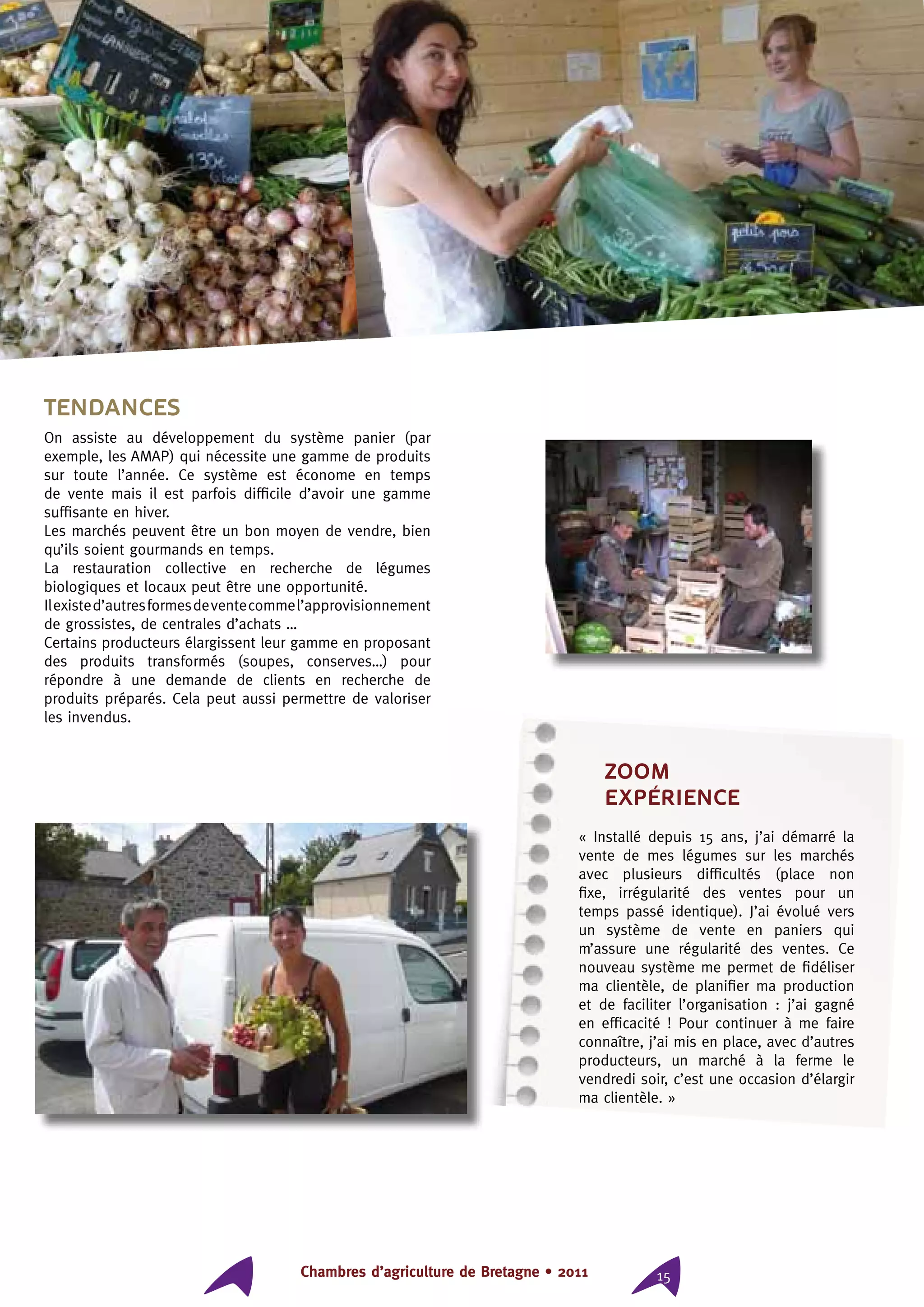 Chambres d’agriculture de Bretagne • 2011 15
Tendances
On assiste au développement du système panier (par
exemple, les AMAP) qui nécessite une gamme de produits
sur toute l’année. Ce système est économe en temps
de vente mais il est parfois difficile d’avoir une gamme
suffisante en hiver.
Les marchés peuvent être un bon moyen de vendre, bien
qu’ils soient gourmands en temps.
La restauration collective en recherche de légumes
biologiques et locaux peut être une opportunité.
Ilexisted’autresformesdeventecommel’approvisionnement
de grossistes, de centrales d’achats …
Certains producteurs élargissent leur gamme en proposant
des produits transformés (soupes, conserves…) pour
répondre à une demande de clients en recherche de
produits préparés. Cela peut aussi permettre de valoriser
les invendus.
ZOOM
expérience
« Installé depuis 15 ans, j’ai démarré la
vente de mes légumes sur les marchés
avec plusieurs difficultés (place non
fixe, irrégularité des ventes pour un
temps passé identique). J’ai évolué vers
un système de vente en paniers qui
m’assure une régularité des ventes. Ce
nouveau système me permet de fidéliser
ma clientèle, de planifier ma production
et de faciliter l’organisation : j’ai gagné
en efficacité ! Pour continuer à me faire
connaître, j’ai mis en place, avec d’autres
producteurs, un marché à la ferme le
vendredi soir, c’est une occasion d’élargir
ma clientèle. »
 